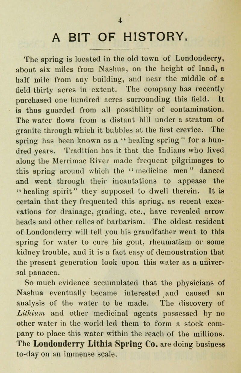 A BIT OF HISTORY. The spring is located in the old town of Londonderry, about six miles from Nashua, on the height of land, a half mile from any building, and near the middle of a field thirty acres in extent. The company has recently- purchased one hundred acres surrounding this field. It is thus guarded from all possibility of contamination. The water flows from a distant hill under a stratum of granite through which it bubbles at the first crevice. The spring has been known as a  healing spring for a hun- dred years. Tradition has it that the Indians who lived along the Merrimac River made frequent pilgrimages to this spring around whicli the medicine men danced and went through their incantations to appease the healing spirit they supposed to dwell therein. It is certain that they frequented this spring, as recent exca- vations for drainage, grading, etc., have revealed arrow heads and other relics of barbarism. The oldest resident of Londonderry will tell you his grandfather went to this spring for water to cure his gout, rheumatism or some kidney trouble, and it is a fact easy of demonstration that the present generation look upon this water as a univer- sal panacea. So much evidence accumulated that the physicians of Nashua eventually became interested and caused an analysis of the water to be made. The discovery of Lithium and other medicinal agents possessed by no other water in the world led them to form a stock com- pany to place this water within the reach of the millions. The Londonderry Lithia Spring Co. are doing business to-day on an immense scale,