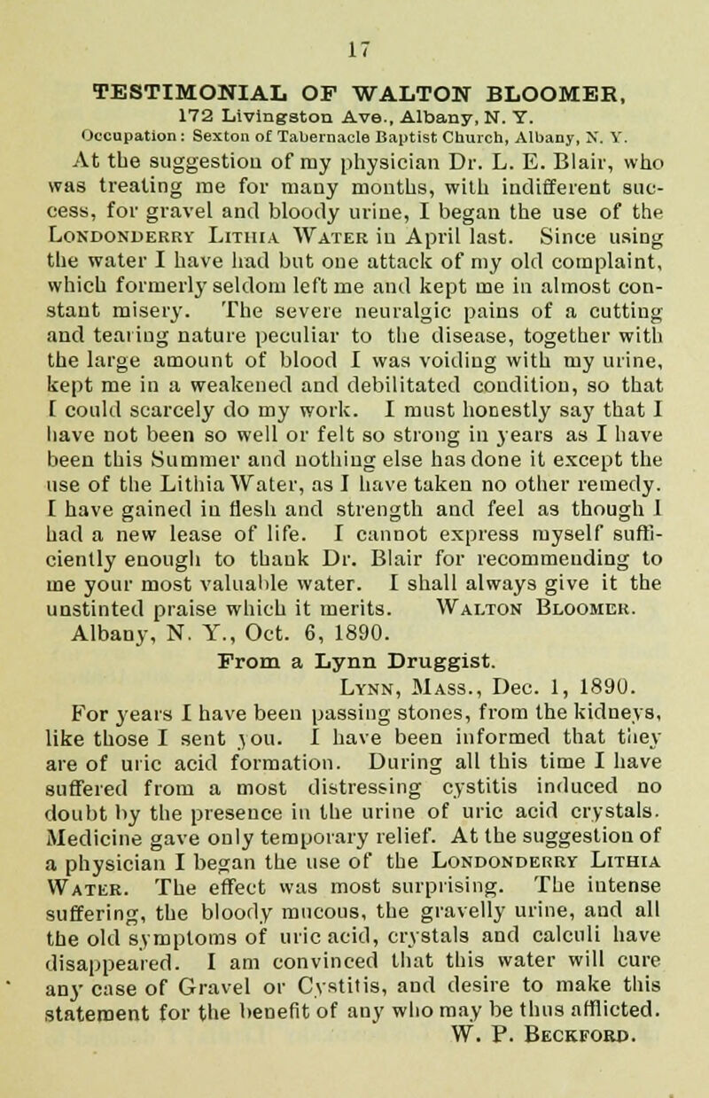 TESTIMONIAL OF WALTON BLOOMER, 172 Livingston Ave., Albany, N. Y. Occupation: Sexton of Tabernacle Baptist Church, Albany, N. Y. At the suggestion of my physician Dr. L. E. Blair, who was treating me for many months, with indifferent suc- cess, for gravel and bloody urine, I began the use of the Londonderry Lithia Water in April last. Since using the water I have had but one attack of my old complaint, which formerly seldom left me and kept me in almost con- stant misery. The severe neuralgic pains of a cutting and tearing nature peculiar to the disease, together with the large amount of blood I was voiding with my urine, kept me in a weakened and debilitated condition, so that I could scarcely do my work. I must honestly say that I have not been so well or felt so strong in years as I have been this Summer and nothing else has done it except the use of the Lithia Water, as I have taken no other remedy. I have gained in flesh and strength and feel as though 1 had a new lease of life. I cannot express myself suffi- ciently enough to thank Dr. Blair for recommending to me your most valuable water. I shall always give it the unstinted praise which it merits. Walton Bloomer. Albany, N. Y., Oct. 6, 1890. From a Lynn Druggist. Lynn, Mass., Dec. 1, 1890. For years I have been passing stones, from the kidneys, like those I sent \ou. I have been informed that tliey are of uric acid formation. During all this time I have suffered from a most distressing cystitis induced no doubt by the presence in the urine of uric acid crystals. Medicine gave only temporary relief. At the suggestion of a physician I began the use of the Londonderry Lithia Water. The effect was most surprising. The intense suffering, the bloody mucous, the gravelly urine, and all the old symptoms of uric acid, crystals and calculi have disappeared. I am convinced that this water will cure any case of Gravel or Cystitis, and desire to make this statement for the benefit of any who may be thus afflicted. W. P. Beckford.
