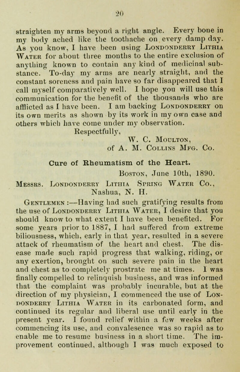 straighten my arms beyond a right angle. Every bone in my body ached like the toothache on every damp day. As you know, I have been using Londonderry Lithia Water for about three months to the entire exclusion of anything known to contain any kind of medicinal sub- stance. To-day my arras are nearly straight, and the constant soreness and pain have so far disappeared that I call myself comparatively well. I hope you will use this communication for the benefit of the thousands who are afflicted as I have been. I am backing Londonderry on its own merits as shown by its work in my own case and others which have come under my observation. Respectfully, W. C. Moulton, of A. M. Collins Mfg. Co. Cure of Rheumatism of the Heart. Boston, June 10th, 1890. Messrs. Londonderry Lithia Spring Water Co., Nashua, N. H. Gentlemen :—Having had such gratifying results from the use of Londonderry Lithia AVater, I desire that you should know to what extent I have been beuefited. For some years prior to 1887, I had suffered from extreme biliousness, which, early in that year, resulted in a severe attack of rheumatism of the heart and chest. The dis- ease made such rapid progress that walking, riding, or any exertion, brought on such severe pain in the heart and chest as to completely prostrate me at times. 1 was finally compelled to relinquish business, and was informed that the complaint was probably incurable, but at the direction of ray physician, 1 commenced the use of Lon- donderry Lithia Water in its carbonated form, and continued its regular and liberal use until early in the present year. I found relief within a few weeks after commencing its use, and convalesence was so rapid as to enable me to resume business in a short time. The im- provement continued, although I was much exposed to