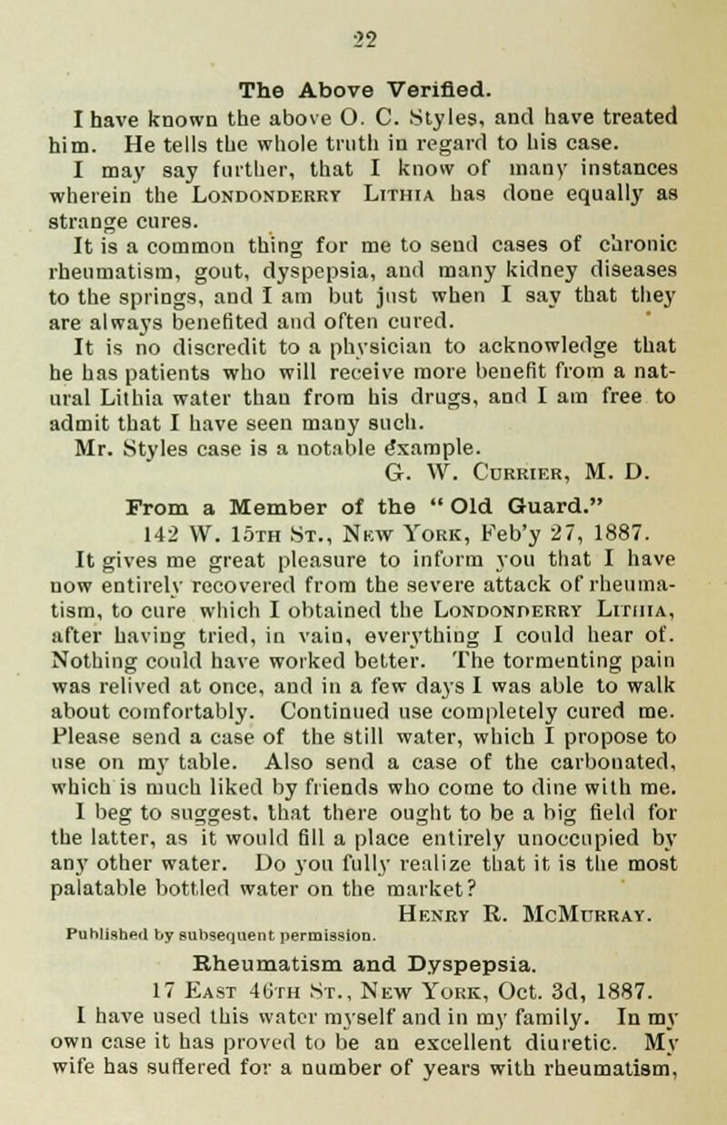 The Above Verified. I have known the above O. C. Styles, and have treated him. He tells the whole truth in regard to his case. I may say further, that I know of many instances wherein the Londonderry Lithia has done equally as strange cures. It is a common thing for me to send cases of chronic rheumatism, gout, dyspepsia, and many kidney diseases to the springs, and I am but just when I say that they are always benefited and often cured. It is no discredit to a physician to acknowledge that he has patients who will receive more benefit from a nat- ural Lithia water than from his drugs, and I am free to admit that I have seen many such. Mr. Styles case is a notable Example. G. W. Currier, M. D. From a Member of the  Old Guard. 142 W. 15th St., Nkw York, Feb'y 27, 1887. It gives me great pleasure to inform you that I have now entirely recovered from the severe attack of rheuma- tism, to cure which I obtained the Londonderry Lithia, after having tried, in vain, everything I could hear of. Nothing could have worked better. The tormenting pain was relived at once, and in a few days I was able to walk about comfortably. Continued use completely cured me. Please send a case of the still water, which I propose to use on my table. Also send a case of the carbonated, which is much liked by friends who come to dine with me. I beg to suggest, that there ought to be a big field for the latter, as it would fill a place entirely unoccupied by an}' other water. Do you fully realize that it is the most palatable bottled water on the market? Henry R. McMurray. Published by subsequent permission. Rheumatism and Dyspepsia. 17 East 46th St., New York, Oct. 3d, 1887. I have used this water myself and in my family. In my own case it has proved to be an excellent diuretic. My wife has suffered for a number of years with rheumatism,