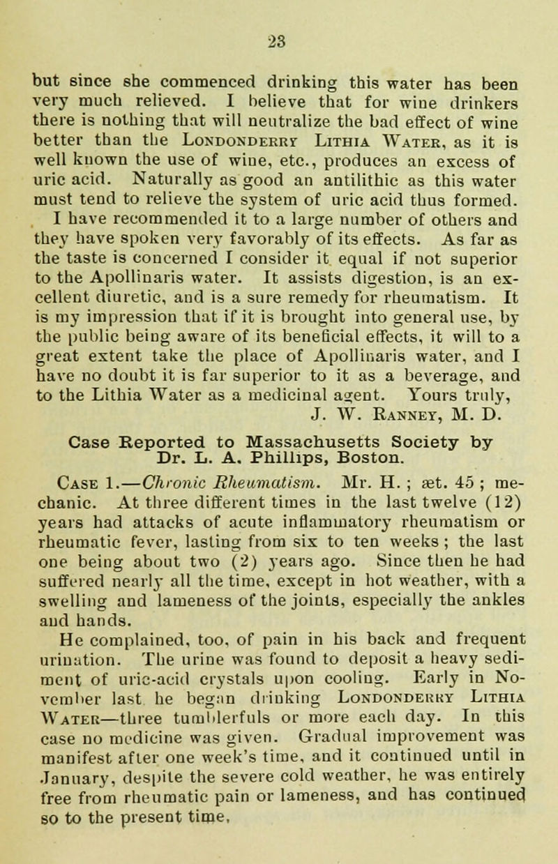 but since she commenced drinking this water has been very much relieved. I believe that for wine drinkers there is nothing that will neutralize the bad effect of wine better than the Londonderry Lithia Water, as it is well known the use of wine, etc., produces an excess of uric acid. Naturally as good an antilithic as this water must tend to relieve the system of uric acid thus formed. I have recommended it to a large number of others and they have spoken very favorably of its effects. As far as the taste is concerned I consider it equal if not superior to the Apollinaris water. It assists digestion, is an ex- cellent diuretic, and is a sure remedy for rheumatism. It is my impression that if it is brought into general use, by the public being aware of its beneficial effects, it will to a great extent take the place of Apollinaris water, and I have no doubt it is far superior to it as a beverage, and to the Lithia Water as a medicinal agent. Yours truly, J. W. Rannet, M. D. Case Reported to Massachusetts Society by Dr. L. A. Phillips, Boston. Case 1.—Chronic Rheumatism. Mr. H. ; aet. 45 ; me- chanic. At three different times in the last twelve (12) years had attacks of acute inflammatory rheumatism or rheumatic fever, lasting from six to ten weeks ; the last one being about two (2) years ago. Since then he had suffered nearly all the time, except in hot weather, with a swelling and lameness of the joints, especially the ankles and hands. He complained, too, of pain in his back and frequent urination. The urine was found to deposit a heavy sedi- ment of uric-acid crystals upon cooling. Early in No- vember last he beg;in drinking Londonderry Lithia Water—three tumblerfuls or more each day. In this case no medicine was given. Gradual improvement was manifest after one week's time, and it continued until in January, despite the severe cold weather, he was entirely free from rheumatic pain or lameness, and has continued so to the present time,