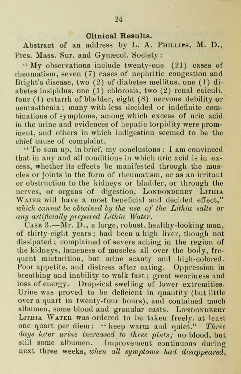 Clinical Results. Abstract of an address by L. A. Phillips, M. D., Pres. Mass. Sur. and Gynaecol. Society: My observations include twenty-one (21) cases of rheumatism, seven (7) cases of nephritic congestion and Blight's disease, two (2) of diabetes mellitus, one (1) di- abetes insipidus, one (1) chlorosis, two (2) renal calculi, four (4) catarrh of bladder, eight (8) nervous debility or neurasthenia; many with less decided or indefinite com- binations of symptoms, among which excess of uric acid in the urine and evidences of hepatic torpidity were prom- inent, and others in which indigestion seemed to be the chief cause of complaint.  To sum up, in brief, my conclusions : 1 am convinced that in auy and all conditions in which uric acid is in ex- cess, whether its effects be manifested through the mus- cles or joints in the form of rheumatism, or as an irritant or obstruction to the kidneys or bladder, or through the nerves, or orgaDS of digestion, Londonderry Lithia Water will have a most beneficial and decided effect, which cannot be obtained by the use of the Lithia salts or any artificially prepared Lithia Water. Case 3.—Mr. D., a large, robust, healthy-looking man, of thirty-eight years ; had been a high liver, though not dissipated; complained of severe aching in the region of the kidneys, lameness of muscles all over the body, fre- quent micturition, but urine scant}- and hi^h-colored. Poor appetite, and distress after eating. Oppression in breathing and inability to walk fast; great weariness and loss of energy. Dropsical swelling of lower extremities. Urine was proved to be deficient in quantity (but little over a quart in twenty-four hours), and contained much albumen, some blood and granular casts. Londonderry' Lithia Water was ordered to be takeu freely, at least one quart per diem; keep warm and rjuiet. Three days later urine increased to three pints; no blood, but still some albumen. Improvement continuous during next three weeks, when all symptoms had disappeared,