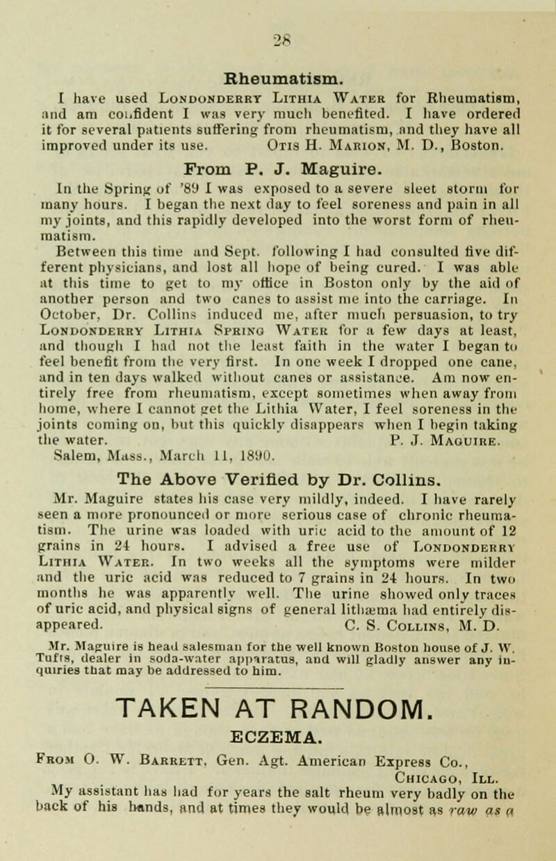 Rheumatism. I have used Londonderry Lithia Water for Rheumatism, and am confident I was very much benefited. I have ordered it for several patients suffering from rheumatism, and they have all improved under its use. Otis H. Marion, M. D., Boston. From P. J. Maguire. In the Spring of '89 I was exposed to a severe sleet storm for many hours. I began the next day to feel soreness and pain in all my joints, and this rapidly developed into the worst form of rheu- matism. Between this time and Sept. following I had consulted five dif- ferent physicians, and lost all hope of being cured. I was able at this time to get to my office in Boston only by the aid of another person and two canes to assist me into the carriage. In October, Dr. Collins induced me, after much persuasion, to try Londonderry Lithia Spring Water for a few days at least, and though I had not the least faith in the water I began to feel benefit from the very first. In one week I dropped one cane, and in ten days walked without canes or assistance. Am now en- tirely free from rheumatism, except sometimes when away from home, where I cannot get the Lithia Water, I feel soreness in the joints coming on, but this quickly disappears when I begin taking the water. P. J. Maguire. Salem, Mass., March 11, 1890. The Above Verified by Dr. Collins. Mr. Maguire states his case very mildly, indeed. I have rarely seen a more pronounced or more serious case of chronic rheuma- tism. The urine was loaded with uric acid to the amount of 12 grains in 24 hours. I advised a free use of Londonderry Lithia Water. In two weeks all the symptoms were milder and the uric acid was reduced to 7 grains in 24 hours. In two months he was apparently well. The urine showed only traces of uric acid, and physical signs of general litlisema had entirely dis- appeared. C. S. Collins, M. D. Mr. Maguire is head salesman for the well known Boston house of J. W. Tufts, dealer in soda-water appiratus, and will gladly answer any in- quiries tnat may be addressed to him. TAKEN AT RANDOM. ECZEMA. From 0. W. Barrett, Gen. Agt. American Express Co., Chicago, III. My assistant has had for years the salt rheum very badly on the back of his hands, and at times they would be ftlniost as raw as a