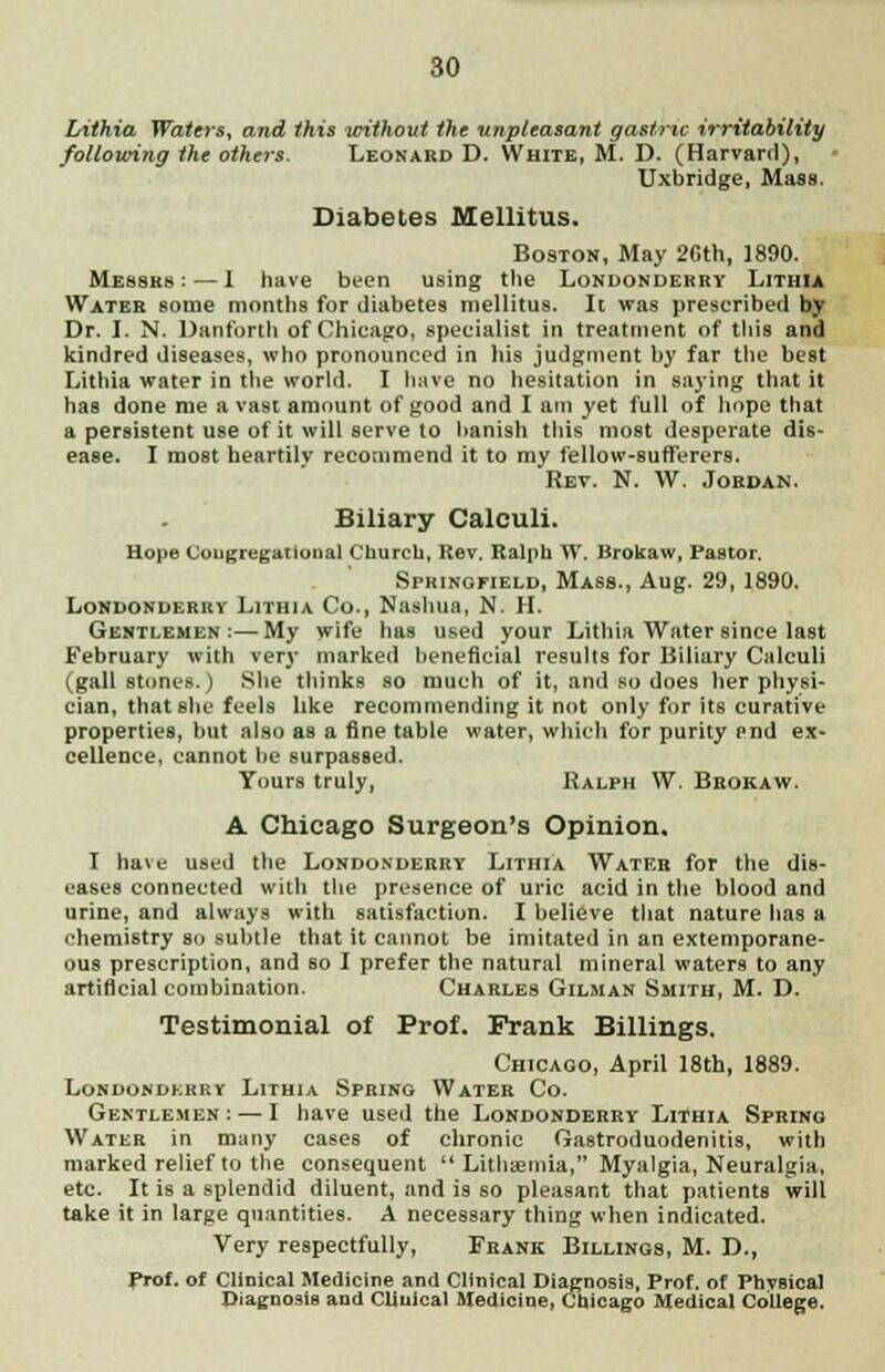 Lithia Waters, and this without the unpleasant gastric irritability following the others. Leonard D. White, M. D. (Harvard), Uxbridge, Mass. Diabetes Mellitus. Boston, May 26th, 1890. Messes: — I have been using the Londonderry Lithia Water some months for diabetes mellitus. It was prescribed by Dr. I. N. Danforth of Chicago, specialist in treatment of this and kindred diseases, who pronounced in his judgment by far the best Lithia water in the world. I have no hesitation in saying that it has done me a vast amount of good and I am yet full of hope that a persistent use of it will serve to banish this most desperate dis- ease. I most heartily recommend it to my fellow-sufferers. Rev. N. W. Jordan. Biliary Calculi. Hope Congregational Church, Rev. Ralph W. Brokaw, Pastor. Springfield, Mass., Aug. 29, 1890. Londonderry Lithia Co., Nashua, N. H. Gentlemen:—My wife has used your Lithia Water since last February with very marked beneficial results for Biliary Calculi (gallstones.) She thinks so much of it, and so does her physi- cian, that she feels like recommending it not only for its curative properties, but also as a fine table water, which for purity end ex- cellence, cannot be surpassed. Yours truly, Ralph W. Brokaw. A Chicago Surgeon's Opinion. I have used the Londonderry Lithia Water for the dis- eases connected with the presence of uric acid in the blood and urine, and always with satisfaction. I believe that nature has a chemistry so subtle that it cannot be imitated in an extemporane- ous prescription, and so I prefer the natural mineral waters to any artificial combination. Charles Gilman Smith, M. D. Testimonial of Prof. Frank Billings. Chicago, April 18th, 1889. Londonderry Lithia Spring Water Co. Gentlemen : — I have used the Londonderry Lithia Spring Water in many cases of chronic Gastroduodenitis, with marked relief to the consequent  Lithaemia, Myalgia, Neuralgia, etc. It is a splendid diluent, and is so pleasant that patients will take it in large quantities. A necessary thing when indicated. Very respectfully, Frank Billings, M. D., Prof, of Clinical Medicine and Clinical Diagnosis, Prof, of Phvsical Diagnosis and Cliuical Medicine, Chicago Medical College.