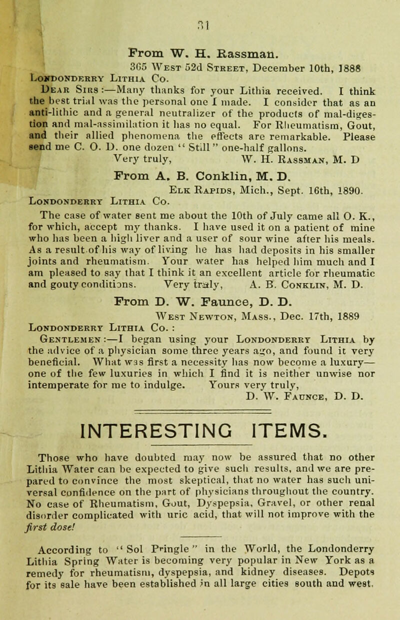 From W. H. Rassman. 3G5 West 52d Street, December 10th, 1888 LOXDONDERRY LlTHIA Co. Dear Sirs :—Many thanks for your Lithia received. I think the best trial was the personal one I made. I consider that as an anti-lithic and a general neutralizer of the products of mal-diges- tion and mal-assimilation it has no equal. For Rheumatism, Gout, and their allied phenomena the effects are remarkable. Please send me C. O. D. one dozen  Still  one-half gallons. Very truly, W. H. Rassman, M. D Prom A. B. Conklin, M. D. Elk Rapids, Mich., Sept. 16th, 1890. Londonderry Lithia Co. The case of water sent me about the 10th of July came all O. K., for which, accept my thanks. I have used it on a patient of mine who has been a high liver and a user of sour wine after his meals. As a result of his way of living he has had deposits in his smaller joints and rheumatism. Your water has helped him much and I am pleased to say that I think it an excellent article for rheumatic and gouty conditions. Very traly, A. B. Conklin, M. D. From D. W. Faunce, D. D. West Newton, Mass., Dec. 17th, 1889 Londonderry Lithia Co. : Gentlemen :—I began using your Londonderry Lithia by the advice of a physician some three years ago, and found it very beneficial. What was first a necessity has now become a luxury— one of the few luxuries in which I find it is neither unwise nor intemperate for me to indulge. Yours very truly, D. W. Faunce, D. D. INTERESTING ITEMS. Those who have doubted may now be assured that no other Lithia Water can he expected to give such results, and we are pre- pared to convince the most skeptical, that no water has such uni- versal confidence on the part of physicians throughout the country. No case of Rheumatism, Gout, Dyspepsia, Gravel, or other renal disorder complicated with uric acid, that will not improve with the first dose! According to Sol Pnngle in the World, the Londonderry Lithia Spring Water is becoming very popular in New York as a remedy for rheumatism, dyspepsia, and kidney diseases. Depots for its sale have been established in all large cities south and west.