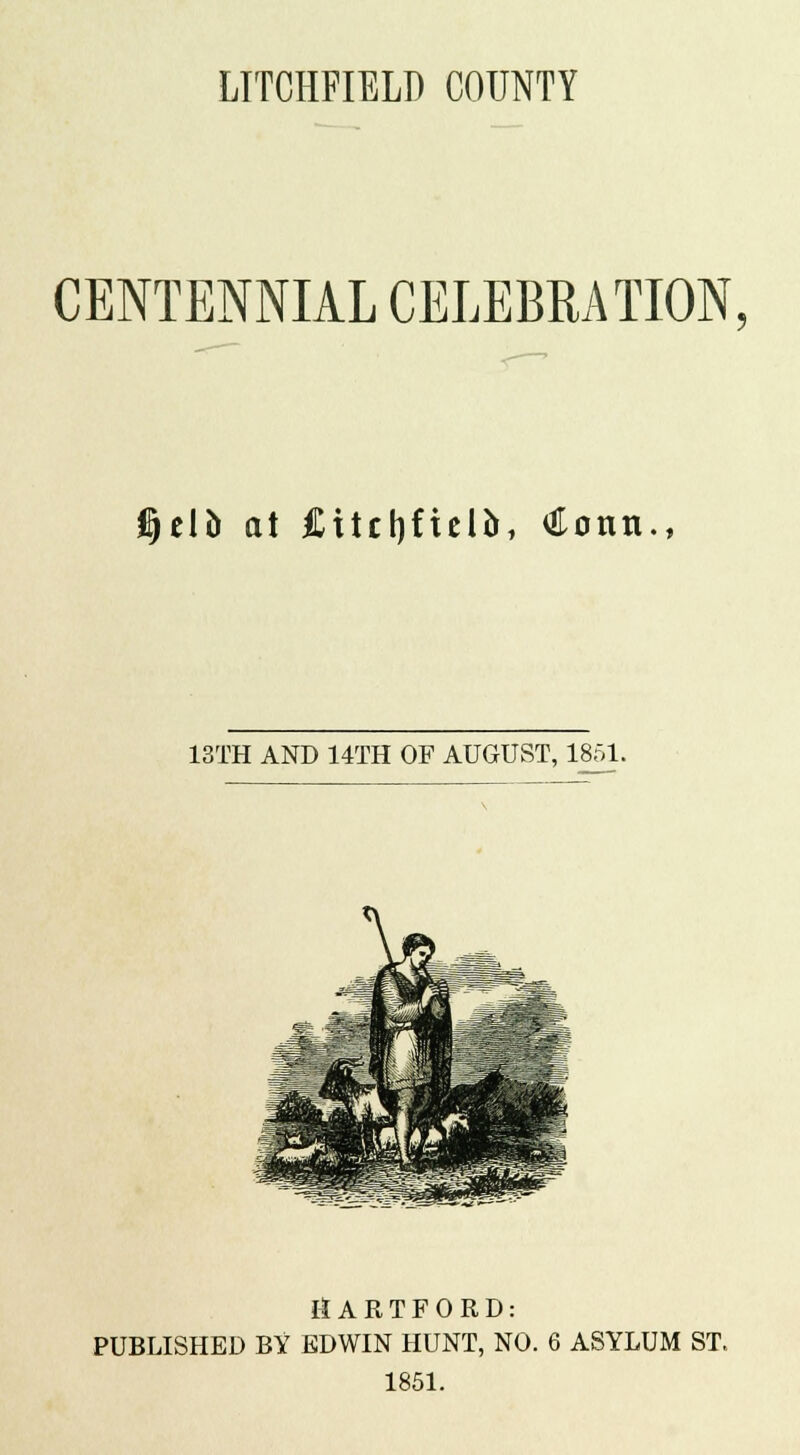 LITCHFIELD COUNTY CENTENNIAL CELEBRATION, Cjelb at Citclifielo, Conn., 13TH AND 14TH OF AUGUST, 1851. tiARTFORD: PUBLISHED BY EDWIN HUNT, NO. 6 ASYLUM ST. 1851.