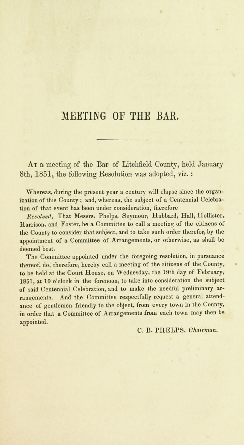 MEETING OE THE BAR. At a meeting of the Bar of Litchfield County, held January 8th, 1851, the following Resolution was adopted, viz.: Whereas, during the present year a century will elapse since the organ- ization of this County ; and, whereas, the subject of a Centennial Celebra- tion of that event has been under consideration, therefore Resolved, That Messrs. Phelps, Seymour, Hubbard, Hall, Hollister, Harrison, and Foster, be a Committee to call a meeting of the citizens of the County to consider that subject, and to take such order therefor, by the appointment of a Committee of Arrangements, or otherwise, as shall be deemed best. The Committee appointed under the foregoing resolution, in pursuance thereof, do, therefore, hereby call a meeting of the citizens of the County, to be held at the Court House, on Wednesday, the 19th day of February, 1851, at 10 o'clock in the forenoon, to take into consideration the subject of said Centennial Celebration, and to make the needful preliminary ar- rangements. And the Committee respectfully request a general attend- ance of gentlemen friendly to the object, from every town in the County, in order that a Committee of Arrangements from each town may then be appointed. C. B. PHELPS, Chairman.