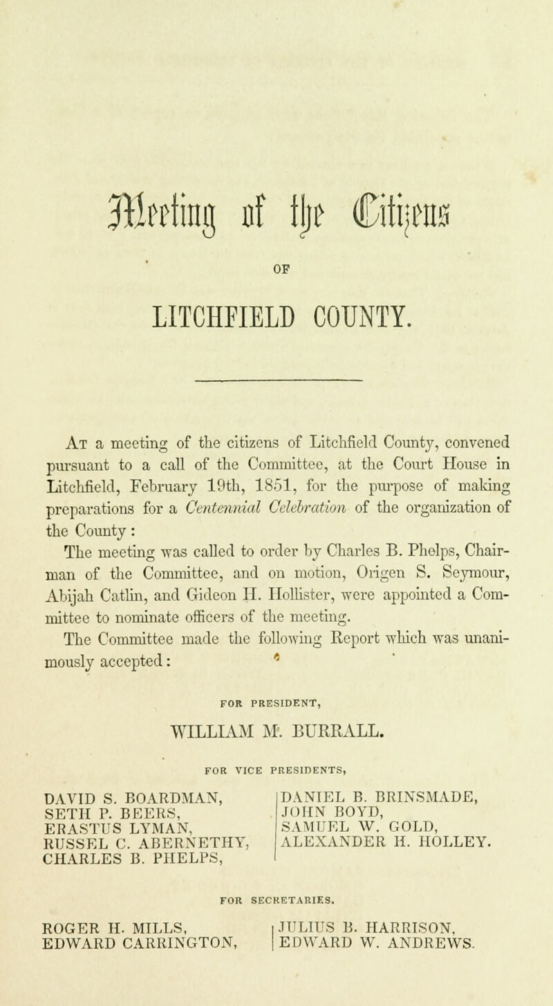 Bitting iif tl)e €itt;M0 OP LITCHFIELD COUNTY. At a meeting of the citizens of Litchfield County, convened pursuant to a call of the Committee, at the Court House in Litchfield, February 19th, 1851, for the purpose of making preparations for a Centennial Celebration of the organization of the County: The meeting was called to order by Charles B. Phelps, Chair- man of the Committee, and on motion, Origen S. Seymour, Abijah Catlin, and Gideon II. Hollister, were appointed a Com- mittee to nominate officers of the meeting. The Committee made the following Report which was unani- mously accepted: FOR PRESIDENT, WILLIAM M'. BUREALL. FOR VICE PRESIDENTS, DAVID S. BOARDMAN, I DANIEL B. BRINSMADE, SETH P. BEERS, JOHN BOYD, ERASTUS LYMAN, SAMUEL W. GOLD, RUSSEL C. ABERNETHY, ALEXANDER H. HOLLEY. CHARLES B. PHELPS, I FOR SECRETARIES. ROGER H. MILLS, 1 JULIUS B. HARRISON, EDWARD CARRINGTON, [ E DWARD VV. ANDREWS.