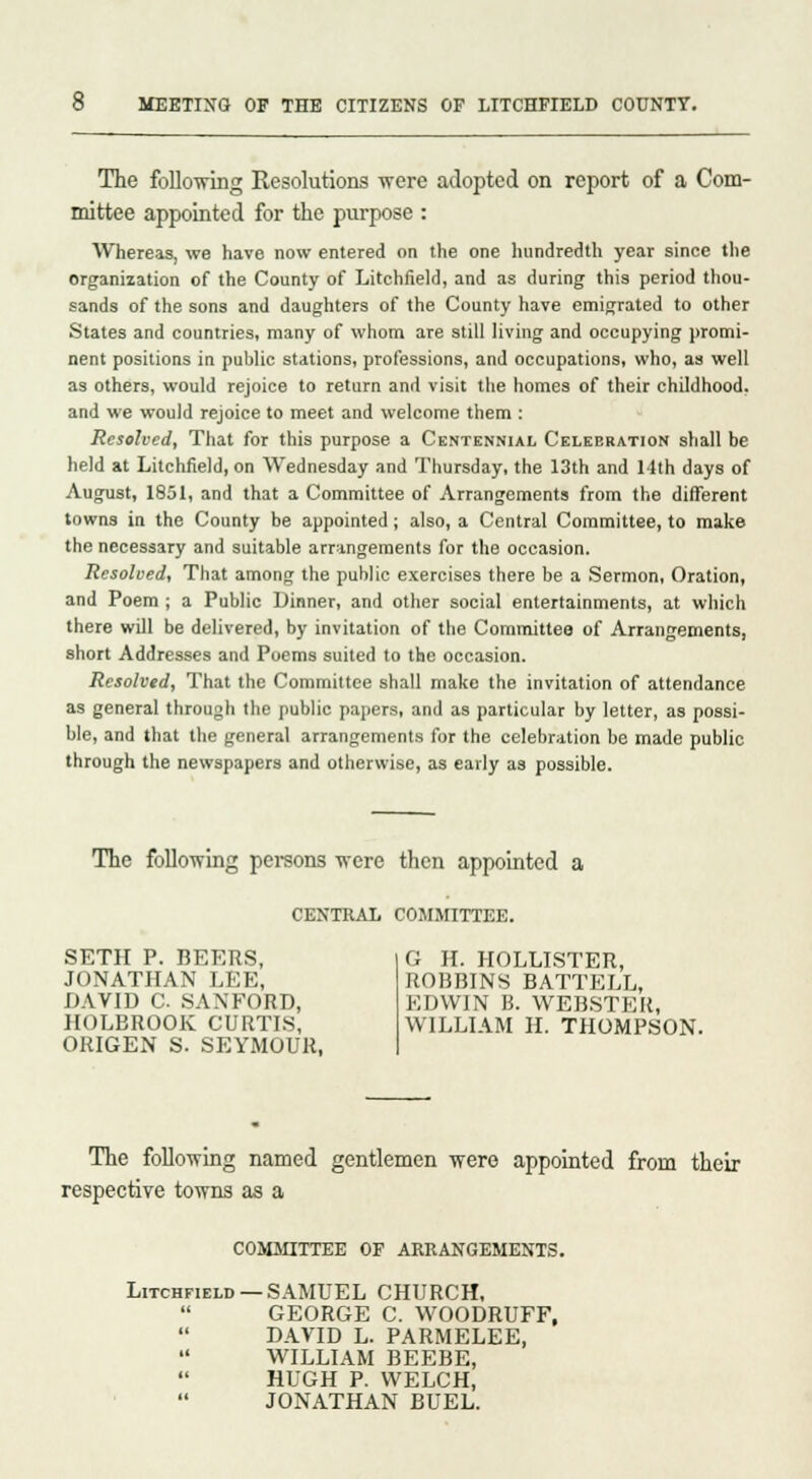 The following Resolutions were adopted on report of a Com- mittee appointed for the purpose : AVhereas, we have now entered on the one hundredth year since the organization of the County of Litchfield, and as during this period thou- sands of the sons and daughters of the County have emigrated to other States and countries, many of whom are still living and occupying promi- nent positions in public stations, professions, and occupations, who, as well as others, would rejoice to return and visit the homes of their childhood, and we would rejoice to meet and welcome them : Resolved, That for this purpose a Centennial Celebration shall be held at Litchfield, on Wednesday and Thursday, the 13th and 14th days of August, 1851, and that a Committee of Arrangements from the different towns in the County be appointed; also, a Central Committee, to make the necessary and suitable arrangements for the occasion. Resolved, That among the public exercises there be a Sermon, Oration, and Poem ; a Public Dinner, and other social entertainments, at which there will be delivered, by invitation of the Committee of Arrangements, short Addresses and Poems suited to the occasion. Resolved, That the Committee shall make the invitation of attendance as general through the public papers, and as particular by letter, as possi- ble, and that the general arrangements for the celebration be made public through the newspapers and otherwise, as early as possible. The following persons were then appointed a CENTRAL COMMITTEE. SETH P. BEERS, JONATHAN LEE, DAVID C SANFORD, HOLBROOK CURTIS, ORIGEN S. SEYMOUR, G H. HOLLISTER, ROBBINS BATTELL, EDWIN B. WEBSTER, WILLIAM H. THOMPSON. The following named gentlemen were appointed from their respective towns as a COMMITTEE OF ARRANGEMENTS. Litchfield —SAMUEL CHURCH, GEORGE C. WOODRUFF, DAVID L. PARMELEE, WILLIAM BEEBE, HUGH P. WELCH, JONATHAN BUEL.