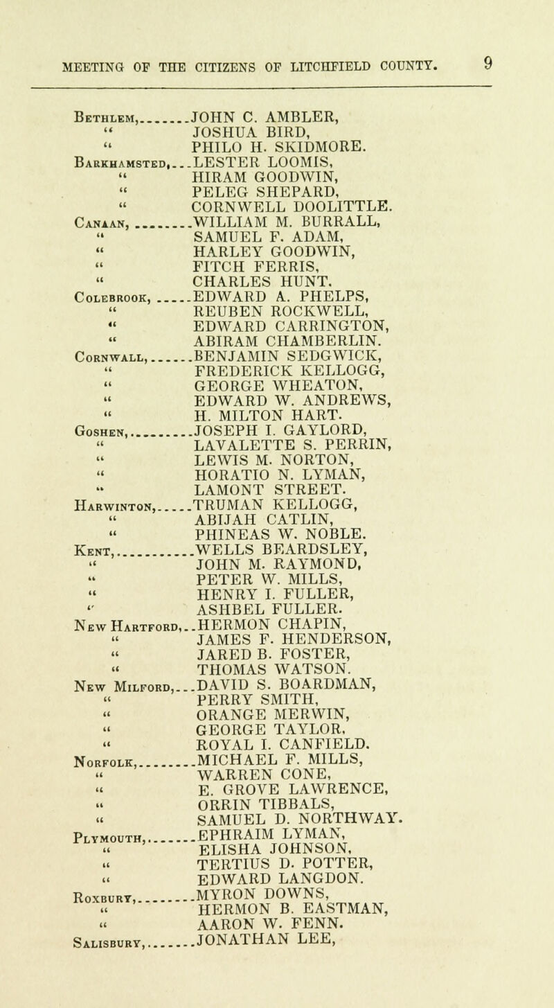 Bethlem, JOHN C. AMBLER,  JOSHUA BIRD,  PHILO H. SKIDMORE. Barkhamsted,...LESTER LOOMIS, HIRAM GOODWIN, PELEG SHEPARD, CORNWELL DOOLITTLE. Canaan, WILLIAM M. BURRALL, SAMUEL F. ADAM, HARLEY GOODWIN, FITCH FERRIS, CHARLES HUNT. Colebrook, EDWARD A.. PHELPS, REUBEN ROCKWELL,  EDWARD CARRINGTON, ABIRAM CHAMBERLIN. Cornwall, BENJAMIN SEDGWICK, FREDERICK KELLOGG, GEORGE WHEATON,  EDWARD W. ANDREWS,  H. MILTON HART. Goshen, JOSEPH I. GAYLORD, LAVALETTE S. PERRIN, LEWIS M. NORTON, HORATIO N. LYMAN, LAMONT STREET. Harwinton, TRUMAN KELLOGG, ABIJAH CATLIN, PHINEAS W. NOBLE. Kent, WELLS BEARDSLEY, JOHN M. RAYMOND, PETER W. MILLS,  HENRY I. FULLER, ASHBEL FULLER. New Hartford,..HERMON CHAPIN, JAMES F. HENDERSON, JARED B. FOSTER,  THOMAS WATSON. New Milford,...DAVID S. BOARDMAN, « PERRY SMITH,  ORANGE MERWIN, GEORGE TAYLOR, ROYAL I. CANFIELD. Norfolk, MICHAEL F. MILLS, WARREN CONE, E. GROVE LAWRENCE, ORRIN TIBBALS, SAMUEL D. NORTHWAY. Plymouth, EPHRAIM LYMAN, ELISHA JOHNSON, TERTIUS D. POTTER, « EDWARD LANGDON. Roxburt, MYRON DOWNS, HERMON B. EASTMAN, u AARON W. FENN. Salisbury, JONATHAN LEE,