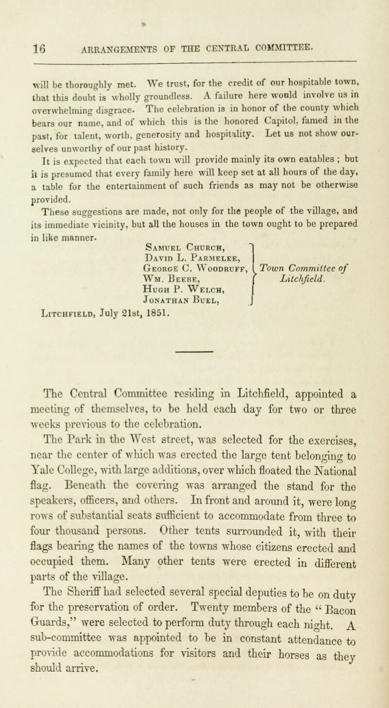 will be thoroughly met. We trust, for the credit of our hospitable town, that this doubt is wholly groundless. A failure here would involve us in overwhelming disgrace. The celebration is in honor of the county which bears our name, and of which this is the honored Capitol, famed in the past, for talent, worth, generosity and hospitality. Let us not show our- selves unworthy of our past history. It is expected that each town will provide mainly its own eatables ; but it is presumed that every family here will keep set at all hours of the day, a table for the entertainment of such friends as may not be otherwise provided. These suggestions are made, not only for the people of the village, and its immediate vicinity, but all the houses in the town ought to be prepared in like manner. Samuel Church, David L. Parmelee, George C. Woodruff, [Town Committee of Wm. Beebe, J Litclifteld. Hugh P. Welch, Jonathan Buel, Litchfield, July 21st, 1851. The Central Committee residing in Litchfield, appointed a meeting of themselves, to be held each day for two or three weeks previous to the celebration. The Park in the West street, was selected for the exercises, near the center of which was erected the large tent belonging to Yale College, with large additions, over which floated the National flag. Beneath the covering was arranged the stand for the speakers, officers, and others. In front and around it, were long rows of substantial seats sufficient to accommodate from three to four thousand persons. Other tents surrounded it, with their flags bearing the names of the towns whose citizens erected and occupied them. Many other tents were erected in different parts of the village. The Sheriff had selected several special deputies to be on duty for the preservation of order. Twenty members of the  Bacon Guards, were selected to perform duty through each ni<dit. A sub-committee was appointed to be in constant attendance to provide accommodations for visitors and their horses as they should arrive.