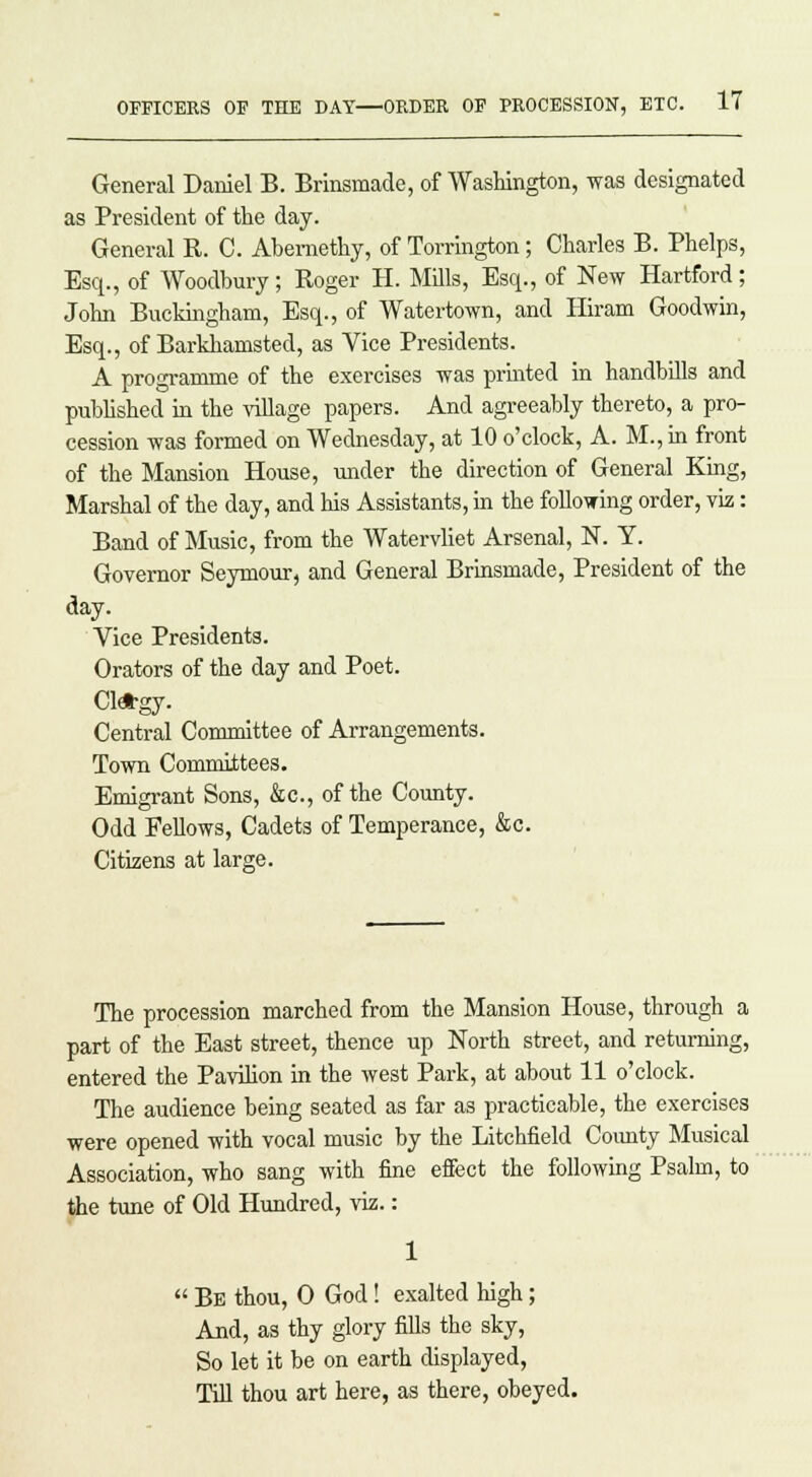 General Daniel B. Brinsmade, of Washington, was designated as President of the day. General R. C. Abernethy, of Torrington; Charles B. Phelps, Esq., of Woodbury; Roger H. Mills, Esq., of New Hartford; John Buckingham, Esq., of Water-town, and Hiram Goodwin, Esq., of Barklramsted, as Vice Presidents. A programme of the exercises was printed in handbills and published in the village papers. And agreeably thereto, a pro- cession was formed on Wednesday, at 10 o'clock, A. M.,in front of the Mansion House, under the direction of General King, Marshal of the day, and his Assistants, in the following order, viz: Band of Music, from the Watervliet Arsenal, N. Y. Governor Seymour, and General Brinsmade, President of the day- Vice Presidents. Orators of the day and Poet. Cl*gy. Central Committee of Arrangements. Town Committees. Emigrant Sons, &c, of the County. Odd Fellows, Cadets of Temperance, &c. Citizens at large. The procession marched from the Mansion House, through a part of the East street, thence up North street, and returning, entered the Pavilion in the west Park, at about 11 o'clock. The audience being seated as far as practicable, the exercises were opened with vocal music by the Litchfield Comity Musical Association, who sang with fine effect the following Psalm, to the tune of Old Hundred, viz.:  Be thou, 0 God! exalted high; And, as thy glory fills the sky, So let it be on earth displayed, Till thou art here, as there, obeyed.
