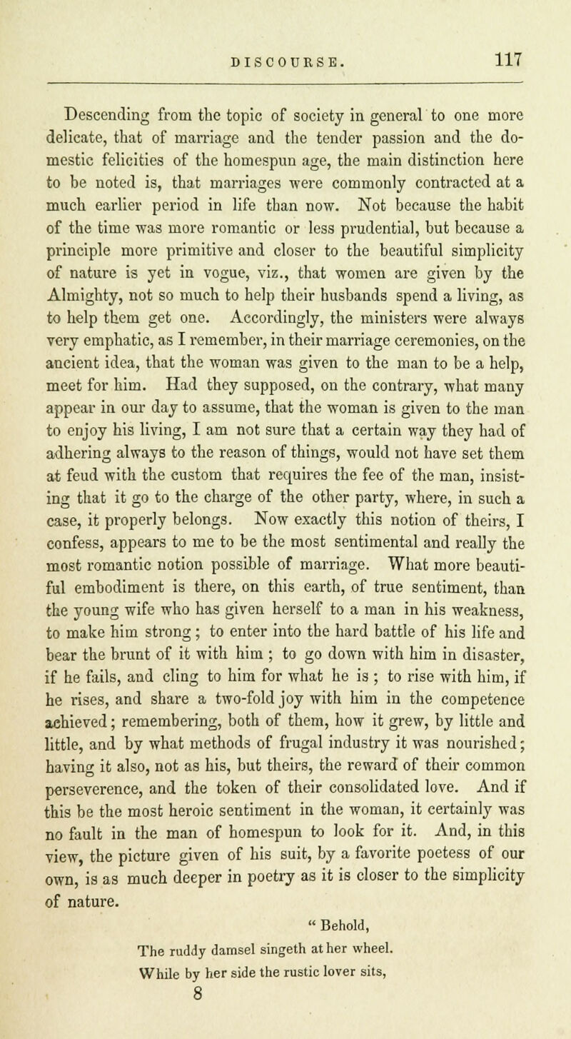 Descending from the topic of society in general to one more delicate, that of marriage and the tender passion and the do- mestic felicities of the homespun age, the main distinction here to be noted is, that marriages were commonly contracted at a much earlier period in life than now. Not because the habit of the time was more romantic or less prudential, but because a principle more primitive and closer to the beautiful simplicity of nature is yet in vogue, viz., that women are given by the Almighty, not so much to help their husbands spend a living, as to help them get one. Accordingly, the ministers were always very emphatic, as I remember, in their marriage ceremonies, on the ancient idea, that the woman was given to the man to be a help, meet for him. Had they supposed, on the contrary, what many appear in our day to assume, that the woman is given to the man to enjoy his living, I am not sure that a certain way they had of adhering always to the reason of things, would not have set them at feud with the custom that requires the fee of the man, insist- ing that it go to the charge of the other party, where, in such a case, it properly belongs. Now exactly this notion of theirs, I confess, appears to me to be the most sentimental and really the most romantic notion possible of marriage. What more beauti- ful embodiment is there, on this earth, of true sentiment, than the young wife who has given herself to a man in his weakness, to make him strong; to enter into the hard battle of his life and bear the brunt of it with him ; to go down with him in disaster, if he fails, and cling to him for what he is ; to rise with him, if he rises, and share a two-fold joy with him in the competence achieved; remembering, both of them, how it grew, by little and little, and by what methods of frugal industry it was nourished; having it also, not as his, but theirs, the reward of their common perseverence, and the token of their consolidated love. And if this be the most heroic sentiment in the woman, it certainly was no fault in the man of homespun to look for it. And, in this view, the picture given of his suit, by a favorite poetess of our own, is as much deeper in poetry as it is closer to the simplicity of nature.  Behold, The ruddy damsel singeth at her wheel. While by her side the rustic lover sits, 8