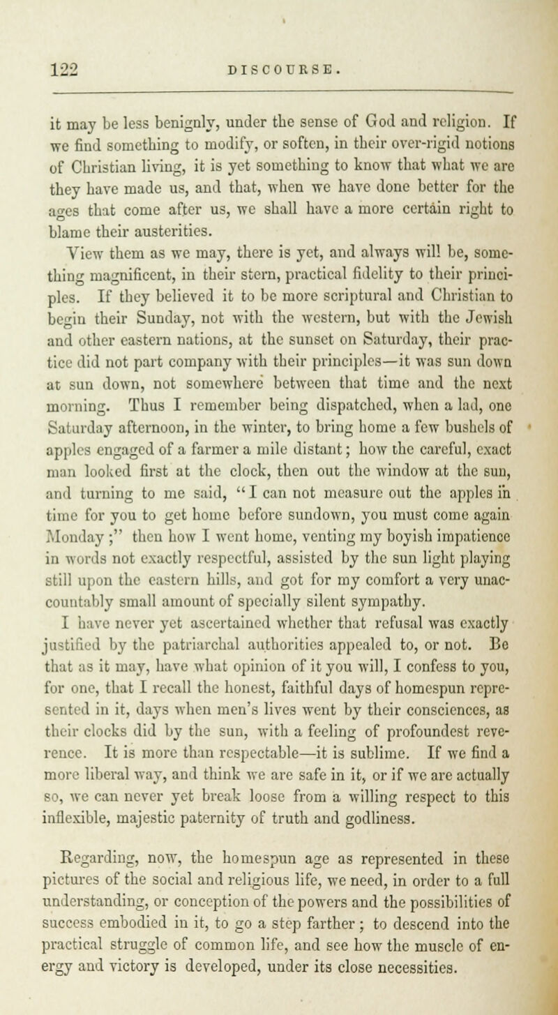it may be less benignly, under the sense of God and religion. If we find something to modify, or soften, in their over-rigid notions of Christian living, it is yet something to know that what we are they have made us, and that, when we have done better for the a^es that come after us, we shall have a more certain right to blame their austerities. View them as we may, there is yet, and always will be, some- thing magnificent, in their stern, practical fidelity to their princi- ples. If they believed it to be more scriptural and Christian to begin their Sunday, not with the western, but with the Jewish and other eastern nations, at the sunset on Saturday, their prac- tice did not part company with their principles—it was sun down at sun down, not somewhere between that time and the next morning. Thus I remember being dispatched, when a lad, one Saturday afternoon, in the winter, to bring home a few bushels of apples engaged of a farmer a mile distant; how the careful, exact man looked first at the clock, then out the window at the sun, and turning to me said,  I can not measure out the apples in time for you to get home before sundown, you must come again Monday ; then how I went home, venting my boyish impatience in words not exactly respectful, assisted by the sun light playing still upon the eastern hills, and got for my comfort a very unac- countably small amount of specially silent sympathy. I have never yet ascertained whether that refusal was exactly justified by the patriarchal authorities appealed to, or not. Be that as it may, have what opinion of it you will, I confess to you, for one, that I recall the honest, faithful days of homespun repre- sented in it, days when men's lives went by their consciences, as their clocks did by the sun, with a feeling of profoundest reve- rence. It is more than respectable—it is sublime. If we find a more liberal way, and think we are safe in it, or if we are actually so, we can never yet break loose from a willing respect to this inflexible, majestic paternity of truth and godliness. Regarding, now, the homespun age as represented in these pictures of the social and religious life, we need, in order to a full understanding, or conception of the powers and the possibilities of success embodied in it, to go a step farther; to descend into the practical struggle of common life, and see how the muscle of en- ergy and victory is developed, under its close necessities.