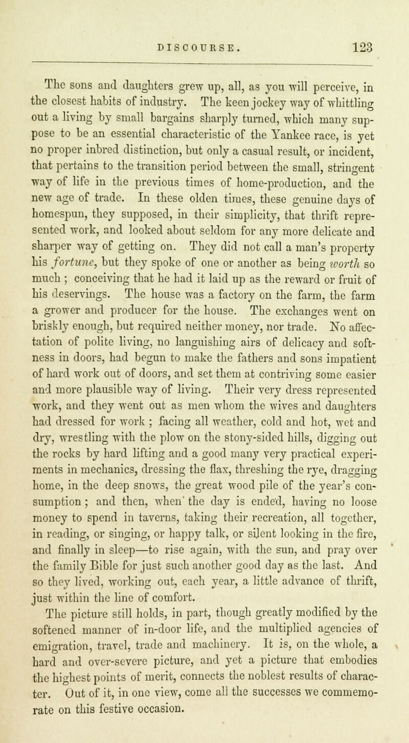 The sons and daughters grew up, all, as you will perceive, in the closest habits of industry. The keen jockey way of whittling out a living by small bargains sharply turned, which many sup- pose to be an essential characteristic of the Yankee race, is yet no proper inbred distinction, but only a casual result, or incident, that pertains to the transition period between the small, stringent way of life in the previous times of home-production, and the new age of trade. In these olden times, these genuine days of homespun, they supposed, in their simplicity, that thrift repre- sented work, and looked about seldom for any more delicate and sharper way of getting on. They did not call a man's property his fortune, but they spoke of one or another as being ivorih so much ; conceiving that he had it laid up as the reward or fruit of his deservings. The house was a factory on the farm, the farm a grower and producer for the house. The exchanges went on briskly enough, but required neither money, nor trade. No affec- tation of polite living, no languishing airs of delicacy and soft- ness in doors, had begun to make the fathers and sons impatient of hard work out of doors, and set them at contriving some easier and more plausible way of living. Their very dress represented work, and they went out as men whom the wives and daughters had dressed for work ; facing all weather, cold and hot, wet and dry, wrestling with the plow on the stony-sided hills, digging out the rocks by hard lifting and a good many very practical experi- ments in mechanics, dressing the flax, threshing the rye, dragging home, in the deep snows, the great wood pile of the year's con- sumption ; and then, when' the day is ended, having no loose money to spend in taverns, taking their recreation, all together, in reading, or singing, or happy talk, or silent looking in the fire, and finally in sleep—to rise again, with the sun, and pray over the family Bible for just such another good day as the last. And so they lived, working out, each year, a little advance of thrift, just within the line of comfort. The picture still holds, in part, though greatly modified by the softened manner of in-door life, and the multiplied agencies of emigration, travel, trade and machinery. It is, on the whole, a hard and over-severe picture, and yet a picture that embodies the highest points of merit, connects the noblest results of charac- ter. Out of it, in one view, come all the successes we commemo- rate on this festive occasion.