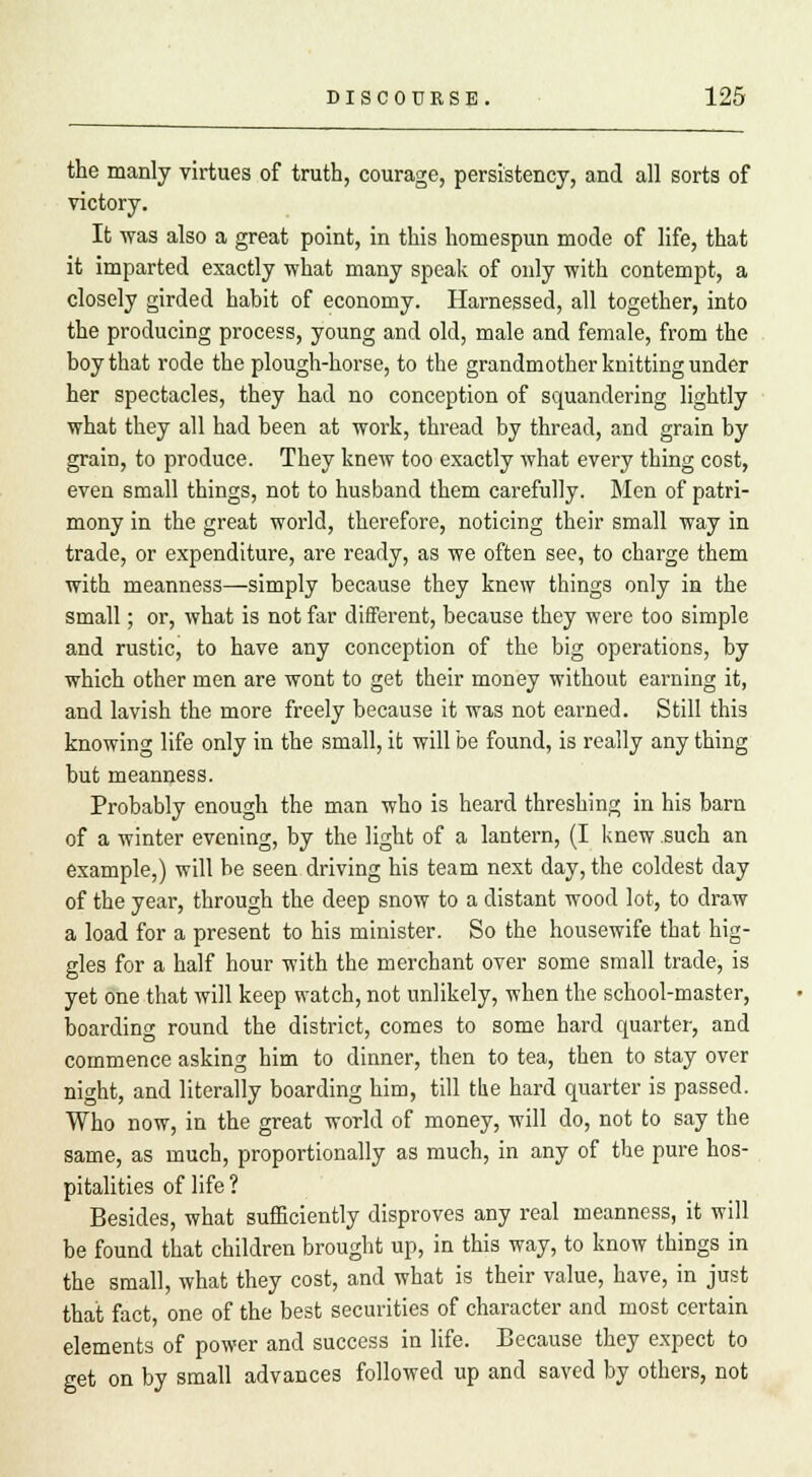 the manly virtues of truth, courage, persistency, and all sorts of victory. It was also a great point, in this homespun mode of life, that it imparted exactly what many speak of only with contempt, a closely girded habit of economy. Harnessed, all together, into the producing process, young and old, male and female, from the boy that rode the plough-horse, to the grandmother knitting under her spectacles, they had no conception of squandering lightly what they all had been at work, thread by thread, and grain by grain, to produce. They knew too exactly what every thing cost, even small things, not to husband them carefully. Men of patri- mony in the great world, therefore, noticing their small way in trade, or expenditure, are ready, as we often see, to charge them with meanness—simply because they knew things only in the small; or, what is not far different, because they were too simple and rustic, to have any conception of the big operations, by which other men are wont to get their money without earning it, and lavish the more freely because it was not earned. Still this knowing life only in the small, it will be found, is really any thing but meanness. Probably enough the man who is heard threshing in his barn of a winter evening, by the light of a lantern, (I knew such an example,) will be seen driving his team next day, the coldest day of the year, through the deep snow to a distant wood lot, to draw a load for a present to his minister. So the housewife that hig- gles for a half hour with the merchant over some small trade, is yet one that will keep watch, not unlikely, when the school-master, boarding round the district, comes to some hard quarter, and commence asking him to dinner, then to tea, then to stay over night, and literally boarding him, till the hard quarter is passed. Who now, in the great world of money, will do, not to say the same, as much, proportionally as much, in any of the pure hos- pitalities of life ? Besides, what sufficiently disproves any real meanness, it will be found that children brought up, in this way, to know things in the small, what they cost, and what is their value, have, in just that fact, one of the best securities of character and most certain elements of power and success in life. Because they expect to get on by small advances followed up and saved by others, not