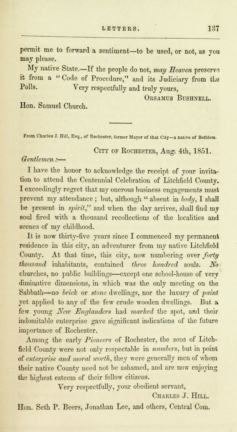 permit me to forward a sentiment—to be used, or not, as you may please. My native State.—If the people do not, may Heaven preserve it from a  Code of Procedure, and its Judiciary from tie Polls. Very respectfully and truly yours, Orsamus Bushnell. Hon. Samuel Church. From Charles J. Hill, Esq., of Rochester, former Mayor of that City—a native or Bethlem. City of Eochester, Aug-. 4th, 1851. Gentlemen:— I have the honor to acknowledge the receipt of your invita- tion to attend the Centennial Celebration of Litchfield County. I exceedingly regret that my onerous business engagements must prevent my attendance ; but, although  absent in body, I shall be present in spirit, and when the day arrives, shall find my soul fired with a thousand recollections of the localities and scenes of my childhood. It is now thirty-five years since I commenced my permanent residence in this city, an adventurer from my native Litchfield County. At that time, this city, now numbering over forty thousand inhabitants, contained three hundred souls. No churches, no public buildings—except one school-house of very diminutive dimensions, in which was the only meeting on the Sabbath—no brick or stone dwellings, nor the luxury of paint yet applied to any of the few crude wooden dwellings. But a few young New Englanders had marked the spot, arid their indomitable enterprise gave significant indications of the future importance of Rochester. Among the early Pioneers of Rochester, the sons of Litch- field County were not only respectable in numbers, but in point of enterprise and moral worth, they were generally men of whom their native County need not be ashamed, and are now enjoying the highest esteem of their fellow citizens. Very respectfully, your obedient servant, Charles J. Hill. Hon. Seth P. Beers, Jonathan Lee, and others, Central Com.