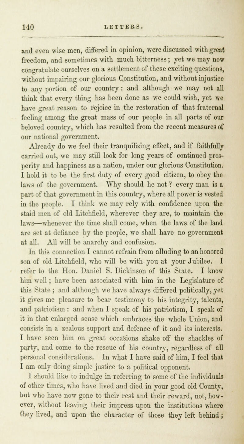 and even wise men, differed in opinion, were discussed with great freedom, and sometimes with much hittcrncss; yet we may now congratulate ourselves on a settlement of these exciting questions, without impairing our glorious Constitution, and without injustice to any portion of our country: and although we may not all think that every thing has been done as we could wish, yet we have great reason to rejoice in the restoration of that fraternal feeling among the great mas3 of our people in all parts of our beloved country, which has resulted from the recent measures of our national government. Already do we feel their tranquilizing effect, and if faithfully carried out, we may still look for long years of continued pros- perity and happiness as a nation, under our glorious Constitution. I hold it to be the first duty of every good citizen, to obey the laws of the government. Why should he not ? every man is a part of that government in this country, where all power is vested in the people. I think wc may rely with confidence upon the staid men of old Litchfield, wherever they are, to maintain the laws—whenever the time shall come, when the laws of the land are set at defiance by the people, we shall have no government at all. All will be anarchy and confusion. In this connection I cannot refrain from alluding to an honored son of old Litchfield, who will be with you at your Jubilee. I refer to the lion. Daniel S. Dickinson of this State. I know him v, oil ; have been associated with him in the Legislature of this State ; and although we have always differed politically, yet it gives me pleasure to bear testimony to his integrity, talents, and patriotism : and when I speak of his patriotism, I speak of it in that enlarged sense which embraces the whole Union, and consists in a zealous support and defence of it and its interests. I have seen him on great occasions shake off the shackles of party, and come to the rescue of his country, regardless of all personal considerations. In what I have said of him, I feel that I am only doing simple justice to a political opponent. I should like to indulge in referring to some of the individuals of other times, who have lived and died in your good old County, but who have now gone to their rest and their reward, not, how- ever, without leaving their impress upon the institutions where they lived, and upon the character of those they left behind;