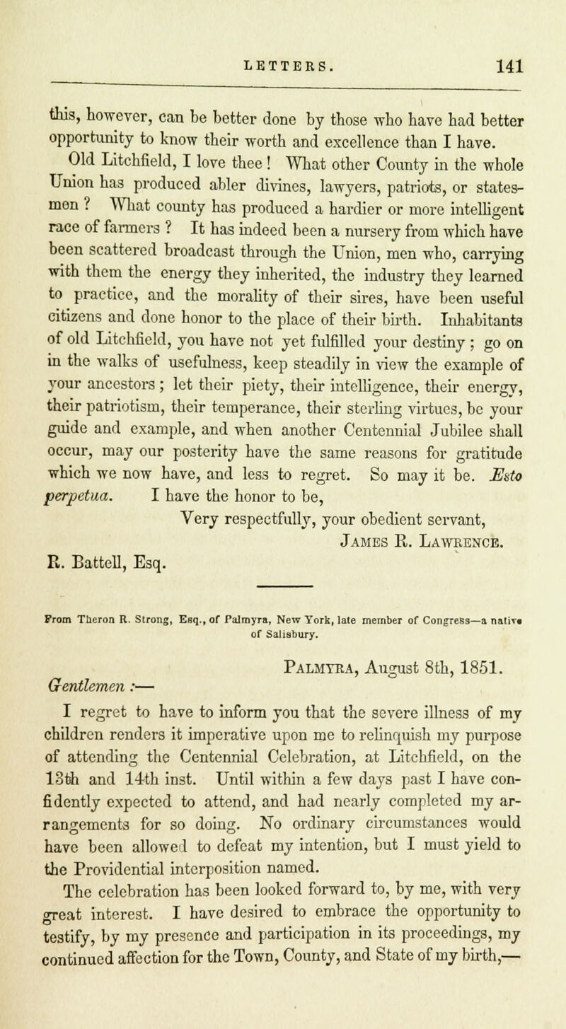 this, however, can be better done by those who have had better opportunity to know their worth and excellence than I have. Old Litchfield, I love thee ! What other County in the whole Union has produced abler divines, lawyers, patriots, or states- men ? What county has produced a hardier or more intelligent race of farmers ? It has indeed been a nursery from which have been scattered broadcast through the Union, men who, carrying with them the energy they inherited, the industry they learned to practice, and the morality of their sires, have been useful citizens and done honor to the place of their birth. Inhabitants of old Litchfield, you have not yet fulfilled your destiny ; go on in the walks of usefulness, keep steadily in view the example of your ancestors ; let their piety, their intelligence, their energy, their patriotism, their temperance, their sterling virtues, be your guide and example, and when another Centennial Jubilee shall occur, may our posterity have the same reasons for gratitude which we now have, and less to regret. So may it be. Usto perpetua. I have the honor to be, Very respectfully, your obedient servant, James R. Lawrence. R. Battell, Esq. From Theron R. Strong, Esq., of Palmyra, New York, late member of Congress—a native of Salisbury. Palmyra, August 8th, 1851. Gentlemen:— I regret to have to inform you that the severe illness of my children renders it imperative upon me to relinquish my purpose of attending the Centennial Celebration, at Litchfield, on the 13th and 14th inst. Until within a few days past I have con- fidently expected to attend, and had nearly completed my ar- rangements for so doing. No ordinary circumstances would have been allowed to defeat my intention, but I must yield to the Providential interposition named. The celebration has been looked forward to, by me, with very oTeat interest. I have desired to embrace the opportunity to testify, by my presence and participation in its proceedings, my continued affection for the Town, County, and State of my birth,—