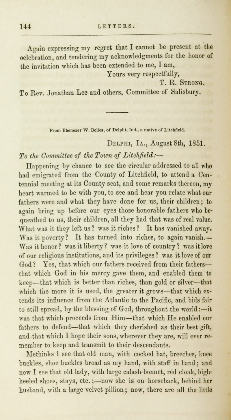 Again expressing my regret that I cannot be present at the oelebration, and tendering my acknowledgments for the honor of the invitation which has been extended to me, I ana, Yours very respectfully, T. R. Strong. To Rev. Jonathan Lee and others, Committee of Salisbury. From Ebcneier W. Dolles, of Delphi, Ind., a native of Litchfield. Delphi, Ia., August 8th, 1851. To the Committee of the Town of Litchfield:— Happening by chance to see the circular addressed to all who had emigrated from the County of Litchfield, to attend a Cen- tennial meeting at its County seat, and some remarks thereon, my heart warmed to be with you, to see and hear you relate what our fathers were and what they have done for us, their children; to a^ain brin^ up before our eyes those honorable fathers who be- queathed to us, their children, all they had that was of real value. What was it they left us? was it riche3? It has vanished away. Was it poverty? It has turned into riches, to again vanish.— Was it honor? was it liberty ? was it love of country ? wasitlove of our religious institutions, and its privileges? was it love of out God ? Yes, that which our fathers received from their fathers— that which God in his mercy gave thern, and enabled them to keep—that which is better than riches, than gold or silver—that which the more it is used, the greater it grows—that which ex- tends its influence from the Atlantic to the Pacific, and bids fair to still spread, by the blessing of God, throughout the world:—it ■R-as that which proceeds from Him—that which He enabled our fathers to defend—that which they cherished as their best gift, and that which I hope their sons, wherever they are, will ever re- member to keep and transmit to their descendants. Methinks I see that old man, with cocked hat, breeches, knee buckles, shoe buckles broad as my hand, with staff in hand; and now I see that old lady, with large calash-bonnet, red cloak, high- heeled shoe?, stays, etc.;—now she is on horseback, behind her husband, with a large velvet pillion; now, there are all the little