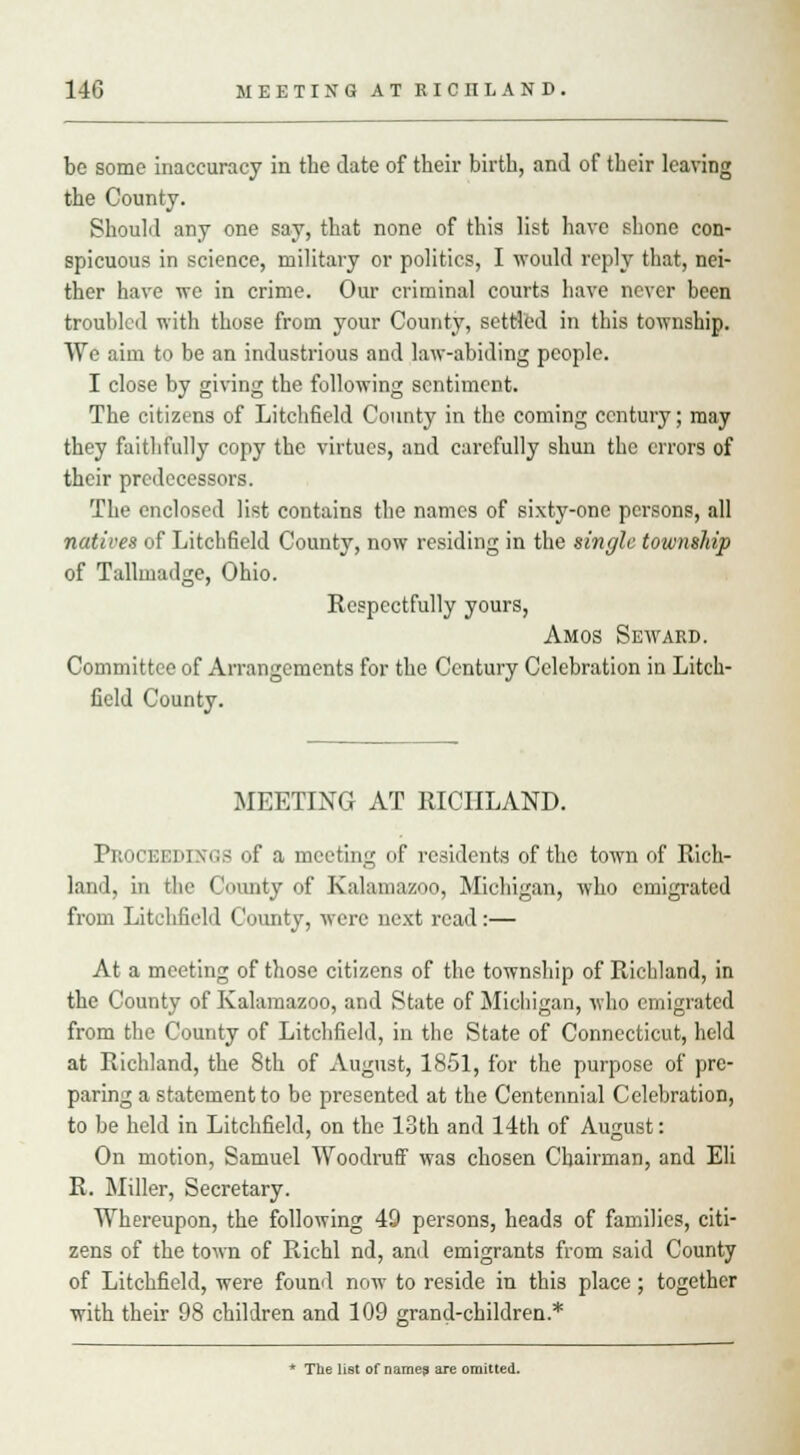 be some inaccuracy in the date of their birth, and of their leaving the County. Should any one say, that none of this list have shone con- spicuous in science, military or politics, I would reply that, nei- ther have we in crime. Our criminal courts have never been troubled with those from your County, settled in this township. We aim to be an industrious and law-abiding people. I close by giving the following sentiment. The citizens of Litchfield County in the coming century; may they faithfully copy the virtues, and carefully shun the errors of their predecessors. The enclosed list contains the names of sixty-one persons, all natives of Litchfield County, now residing in the single township of Tallmadge, Ohio. Respectfully yours, Amos Seward. Committee of Arrangements for the Century Celebration in Litch- field County. MEETING AT RICIILAND. Proceedings of a meeting of residents of the town of Rich- land, in the County of Kalamazoo, Michigan, who emigrated from Litchfield County, were next read:— At a meeting of those citizens of the township of Richland, in the County of Kalamazoo, and State of Michigan, who emigrated from the County of Litchfield, in the State of Connecticut, held at Richland, the 8th of August, 1851, for the purpose of pre- paring a statement to be presented at the Centennial Celebration, to be held in Litchfield, on the 13th and 14th of August: On motion, Samuel Woodruff was chosen Chairman, and Eli R. Miller, Secretary. Whereupon, the following 40 persons, heads of families, citi- zens of the town of Richl nd, and emigrants from said County of Litchfield, were found now to reside in this place ; together with their 98 children and 109 grand-children.* * The list of name? are omitted.