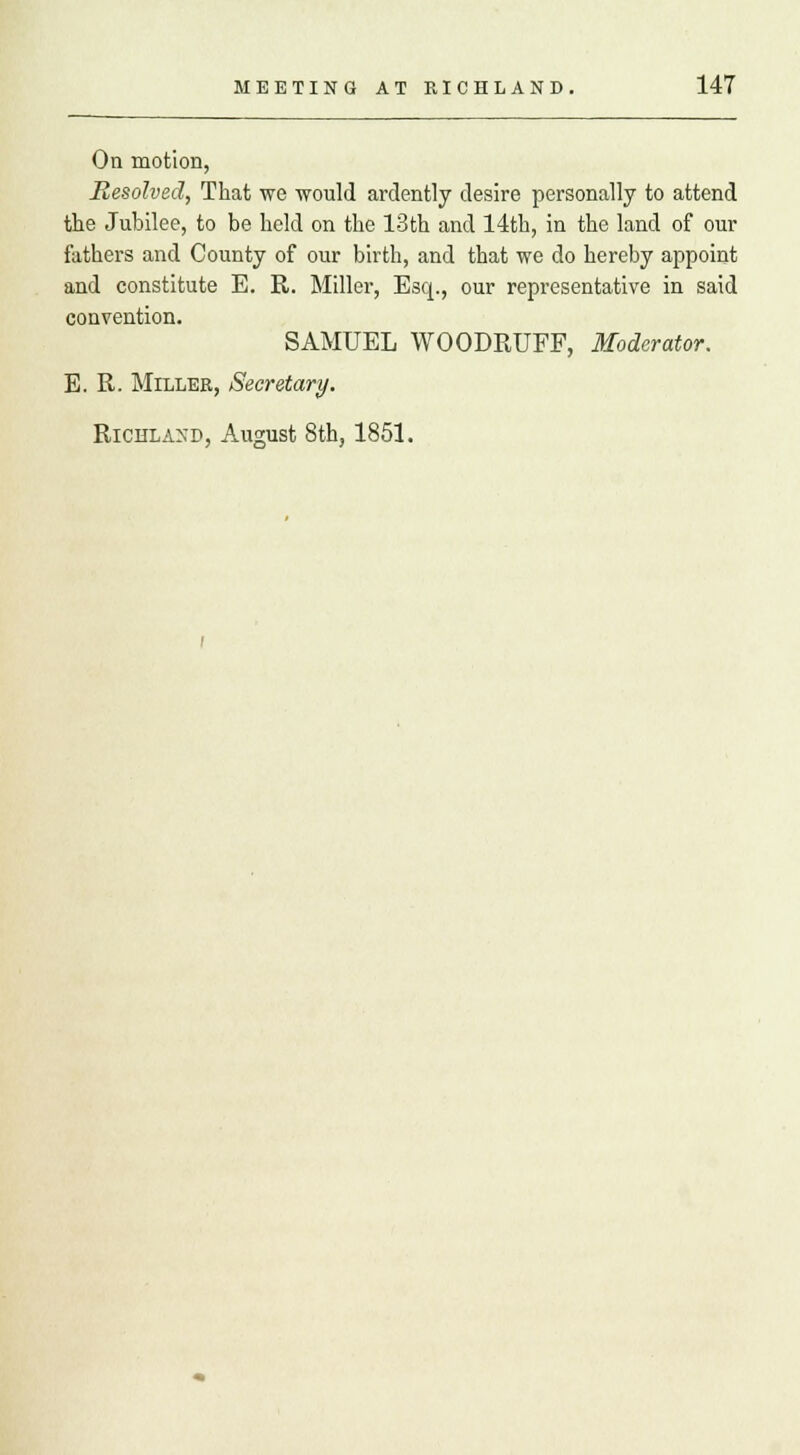 On motion, Resolved, That we would ardently desire personally to attend the Jubilee, to be held on the 13th and 14th, in the land of our fathers and County of our birth, and that we do hereby appoint and constitute E. R. Miller, Esq., our representative in said convention. SAMUEL WOODRUFF, Moderator. E. R. Miller, Secretary. Richland, August 8th, 1851.