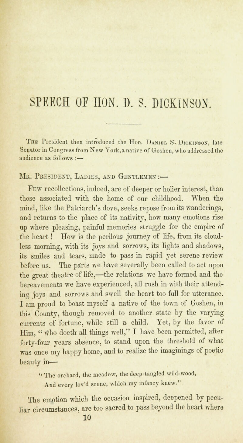 The President then introduced the Hon. Daniel S. Dickinson, late Senator in Congress from New York, a native of Goshen, who addressed the audience as follows :— Mr. President, Ladies, and Gentlemen :— Few recollections, indeed, are of deeper or holier interest, than those associated with the home of our childhood. When the mind, like the Patriarch's dove, seeks repose from its wanderings, and returns to the place of its nativity, how many emotions rise up where pleasing, painful memories struggle for the empire of the heart! How is the perilous journey of life, from its cloud- less morning, with its joys and sorrows, its lights and shadows, its smiles and tears, made to pass in rapid yet serene review before us. The parts we have severally been called to act upon the great theatre of life,—the relations we have formed and the bereavements we have experienced, all rush in with their attend- in'1, joys and sorrows and swell the heart too full for utterance. I am proud to boast myself a native of the town of Goshen, in this County, though removed to another state by the varying currents of fortune, while still a child. Yet, by the favor of Him,  who doeth all things well, I have been permitted, after forty-four year3 absence, to stand upon the threshold of what was once my happy home, and to realize the imaginings of poetic beauty in—  The orchard, the meadow, the deep-tangled wild-wood, And every lov'd scene, which rny infancy knew. The emotion which the occasion inspired, deepened by pecu- liar circumstances, are too sacred to pass beyond the heart where 10