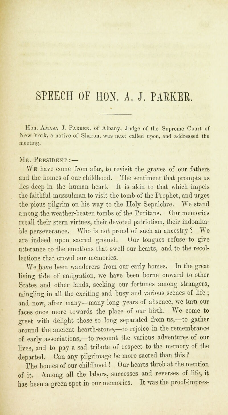 Hon. Amasa J. Parker, of Albany, Judge of the Supreme Court of New York, a native of Sharon, was next called upon, and addressed the meeting. Mr. President :— We have come from afar, to revisit the graves of our fathers and the homes of our childhood. The sentiment that prompts us lies deep in the human heart. It is akin to that -which impels the faithful mussulman to visit the tomb of the Prophet, and urges the pious pilgrim on his way to the Holy Sepulchre. We stand among the weather-beaten tombs of the Puritans. Our memories recall their stern virtues, their devoted patriotism, their indomita- ble perseverance. Who is not proud of such an ancestry ? We are indeed upon sacred ground. Our tongues refuse to give utterance to the emotions that swell our hearts, and to the recol- lections that crowd our memories. We have been wanderers from our early homes. In the great living tide of emigration, we have been borne onward to other States and other lands, seeking our fortunes among strangers, mingling in all the exciting and busy and various scenes of life ; and now, after many—many long years of absence, we turn our faces once more towards the place of our birth. We come to greet with delight those so long separated from us,—to gather around the ancient hearth-stone;—to rejoice in the remembrance of early associations,—to recount the various adventures of our lives, and to pay a sad tribute of respect to the memory of the departed. Can any pilgrimage be more sacred than this ? The homes of our childhood! Our hearts throb at the mention of it. Among all the labors, successes and reverses of life, it has been a green spot in our memories. It was the proof-impres-