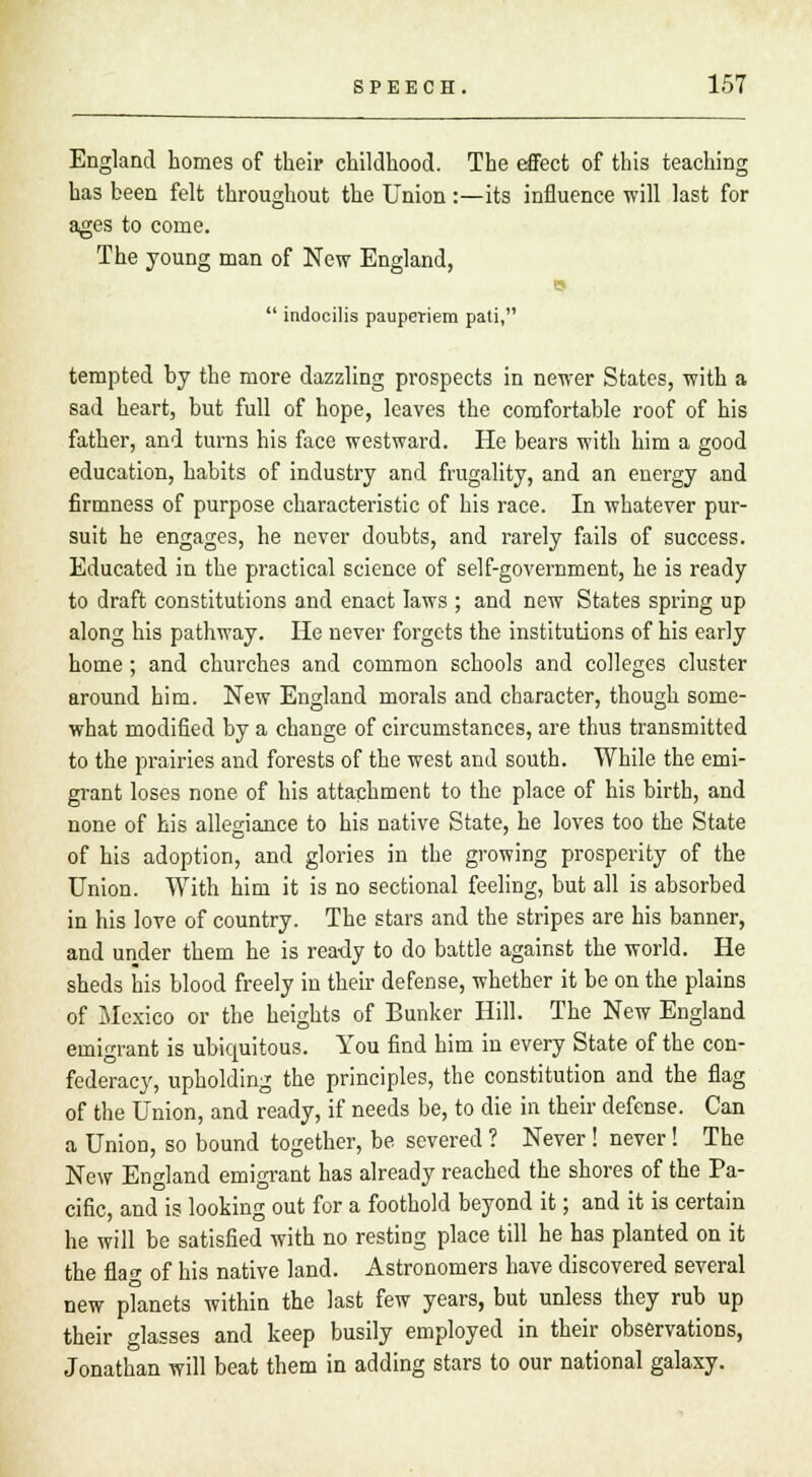 England homes of their childhood. The effect of this teaching has been felt throughout the Union:—its influence will last for ages to come. The young man of New England, is  indocilis pauperiem pati, tempted by the more dazzling prospects in newer States, with a sad heart, but full of hope, leaves the comfortable roof of his father, and turns his face westward. He bears with him a good education, habits of industry and frugality, and an energy and firmness of purpose characteristic of his race. In whatever pur- suit he engages, he never doubts, and rarely fails of success. Educated in the practical science of self-government, he is ready to draft constitutions and enact laws ; and new States spring up along his pathway. He never forgets the institutions of his early home; and churches and common schools and colleges cluster around him. New England morals and character, though some- what modified by a change of circumstances, are thus transmitted to the prairies and forests of the west and south. While the emi- grant loses none of his attachment to the place of his birth, and none of his allegiance to his native State, he loves too the State of his adoption, and glories in the growing prosperity of the Union. With him it is no sectional feeling, but all is absorbed in his love of country. The stars and the stripes are his banner, and under them he is ready to do battle against the world. He sheds his blood freely in their defense, whether it be on the plains of Mexico or the heights of Bunker Hill. The New England emigrant is ubiquitous. You find him in every State of the con- federacy, upholding the principles, the constitution and the flag of the Union, and ready, if needs be, to die in their defense. Can a Union, so bound together, be severed ? Never! never! The New England emigrant has already reached the shores of the Pa- cific, and is looking out for a foothold beyond it; and it is certain he will be satisfied with no resting place till he has planted on it the flag of his native land. Astronomers have discovered several new planets within the last few years, but unless they rub up their glasses and keep busily employed in their observations, Jonathan will beat them in adding stars to our national galaxy.