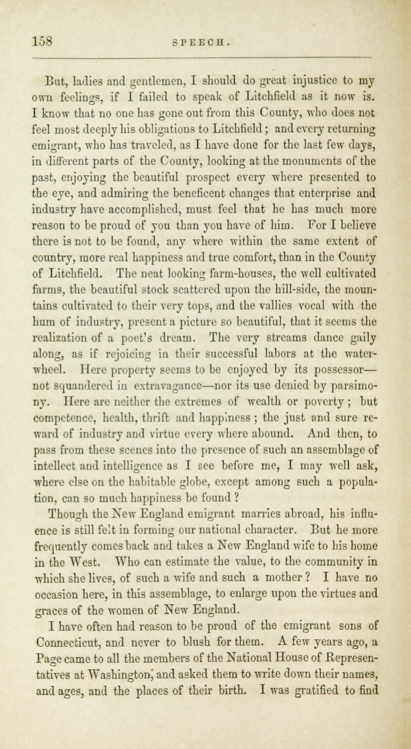 But, ladies and gentlemen, I should do great injustice to my own feelings, if I failed to speak of Litchfield as it now is. I know that no one has gone out from this County, who does not feel most deeply his obligations to Litchfield; and every returning emigrant, who has traveled, as I have done for the last few days, in different parts of the County, looking at the monuments of the past, enjoying the beautiful prospect every where presented to the eye, and admiring the beneficent changes that enterprise and industry have accomplished, must feel that he has much more reason to be proud of you than you have of him. For I believe there is not to be found, any where within the same extent of country, more real happiness and true comfort, than in the County of Litchfield. The neat looking farm-houses, the well cultivated farms, the beautiful stock scattered upon the hill-side, the moun- tains cultivated to their very tops, and the rallies vocal with the hum of industry, present a picture so beautiful, that it seems the realization of a poet's dream. The very streams dance gaily along, as if rejoicing in their successful labors at the water- wheel. Here property seems to be enjoyed by its possessor— not squandered in extravagance—nor its use denied by parsimo- ny. Here are neither the extremes of wealth or poverty ; but competence, health, thrift and happiness ; the just and sure re- ward of industry and virtue every where abound. And then, to pass from these scenes into the presence of such an assemblage of intellect and intelligence as I sec before me, I may well ask, where else on the habitable globe, except among such a popula- tion, can so much happiness be found ? Though the New England emigrant marries abroad, his influ- ence is still felt in forming our national character. But he more frequently comes back and takes a New England wife to his home in the West. Who can estimate the value, to the community in which she lives, of such a wife and such a mother ? I have no occasion here, in this assemblage, to enlarge upon the virtues and graces of the women of New England. I have often had reason to be proud of the emigrant sons of Connecticut, and never to blush for them. A few years ago, a Page came to all the members of the National House of Represen- tatives at Washington^ and asked them to write down their names, and ages, and the places of their birth. I was gratified to find