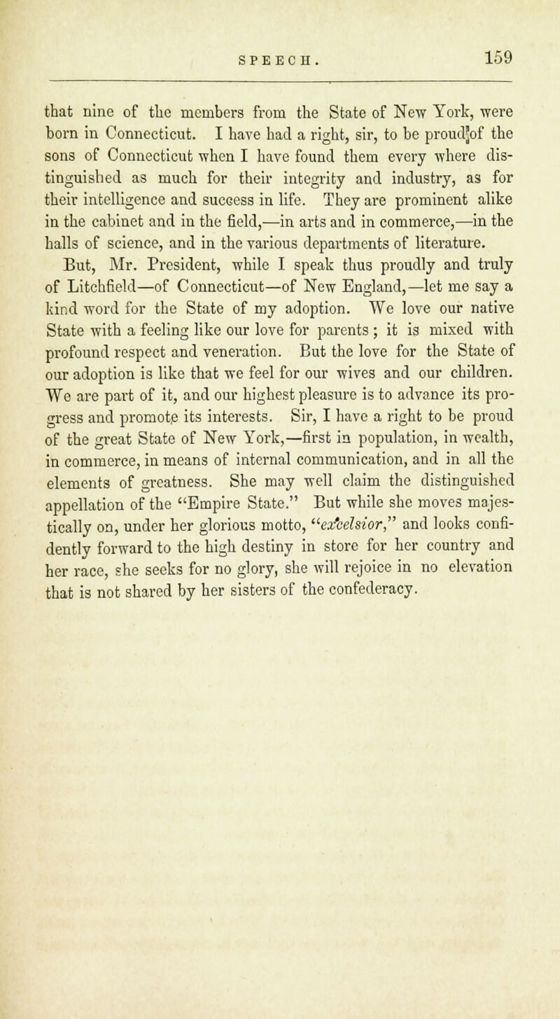 that nine of the members from the State of New York, were born in Connecticut. I have had a right, sir, to be proudjjof the sons of Connecticut when I have found them every where dis- tinguished as much for their integrity and industry, as for their intelligence and success in life. They are prominent alike in the cabinet and in the field,—in arts and in commerce,—in the halls of science, and in the various departments of literature. But, Mr. President, while I speak thus proudly and truly of Litchfield—of Connecticut—of New England,—let me say a kind word for the State of my adoption. We love our native State with a feeling like our love for parents ; it is mixed with profound respect and veneration. But the love for the State of our adoption is like that we feel for our wives and our children. We are part of it, and our highest pleasure is to advance its pro- gress and promote its interests. Sir, I have a right to be proud of the great State of New York,—first in population, in wealth, in commerce, in means of internal communication, and in all the elements of greatness. She may well claim the distinguished appellation of the Empire State. But while she moves majes- tically on, under her glorious motto, ez'celsior, and looks confi- dently forward to the high destiny in store for her country and her race, she seeks for no glory, she will rejoice in no elevation that is not shared by her sisters of the confederacy.
