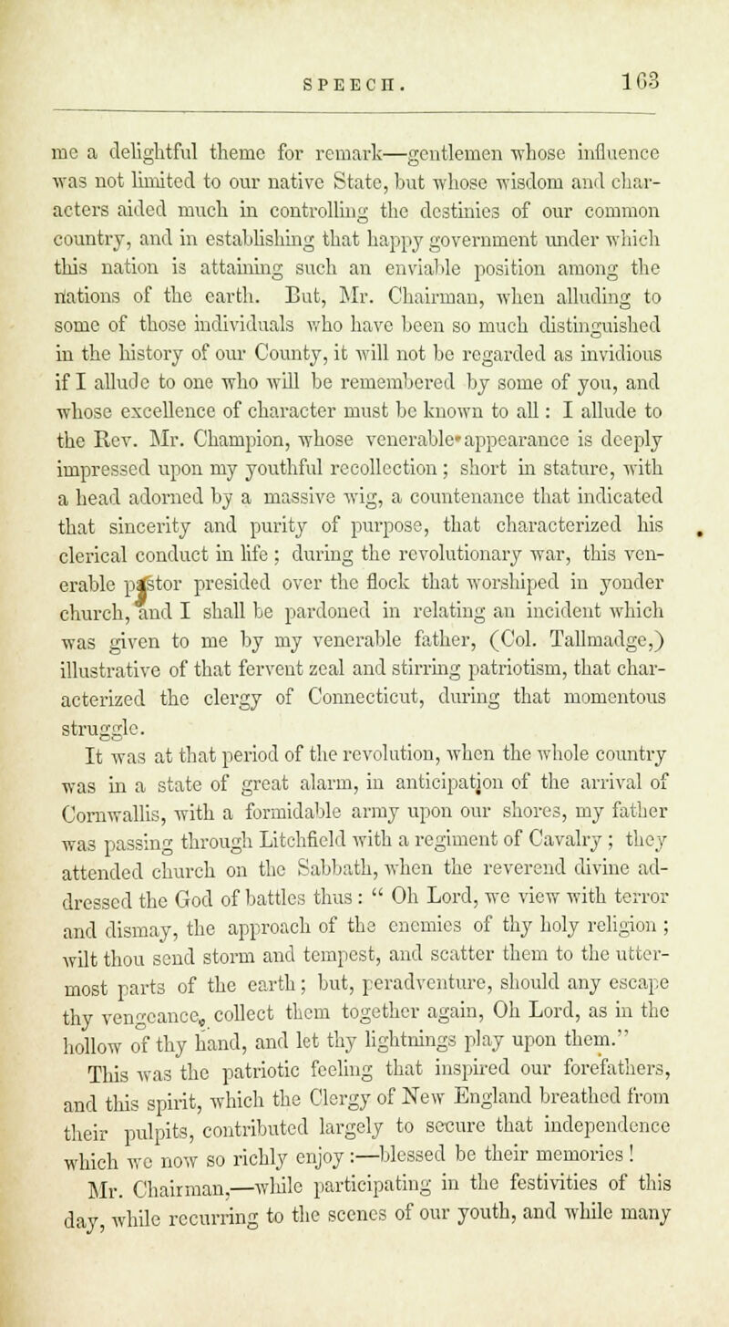 me a delightful theme for remark—gentlemen -whose influence was not limited to our native State, but whose wisdom and char- acters aided much in controlling the destinies of our common country, and in establishing that happy government under which this nation is attaining such an enviable position among the illations of the earth. But, Mr. Chairman, when alluding to some of those individuals who have been so much distinguished in the history of our County, it will not bo regarded as invidious if I allude to one who will be remembered by some of you, and whose excellence of character must be known to all: I allude to the Rev. Mr. Champion, whose venerable appearance is dcejtly impressed upon my youthful recollection ; short in stature, with a head adorned by a massive wig, a countenance that indicated that sincerity and purity of purpose, that characterized his clerical conduct in life ; during the revolutionary war, this ven- erable pgstor presided over the flock that worshiped in yonder church, and I shall be pardoned in relating an incident which was given to me by my venerable father, (Col. Tallmadge,) illustrative of that fervent zeal and stirring patriotism, that char- acterized the clergy of Connecticut, during that momentous struggle. It was at that period of the revolution, when the whole country was in a state of great alarm, in anticipation of the arrival of Cornwallis, with a formidable army upon our shores, my father was passing through Litchfield with a regiment of Cavalry ; they attended church on the Sabbath, when the reverend divine ad- dressed the God of battles thus :  Oh Lord, we view with terror and dismay, the approach of the enemies of thy holy religion ; wilt thou send storm and tempest, and scatter them to the utter- most parts of the earth ; but, peradventure, should any escape thy vengeance, collect them together again, Oh Lord, as in the hollow of thy hand, and let thy lightnings play upon them. This was the patriotic feeling that inspired our forefathers, and this spirit, which the Clergy of New England breathed from their pulpits, contributed largely to secure that independence which we now so richly enjoy:—blessed be their memories ! Mr. Chairman,—while participating in the festivities of this day, while recurring to the scenes of our youth, and while many