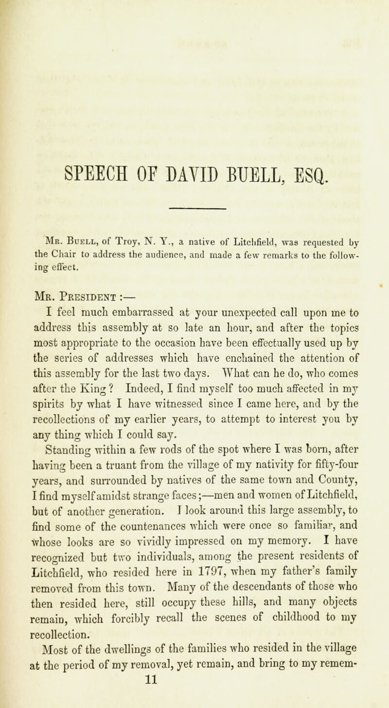 SPEECH OF DAVID BUELL, ESQ. Mb. Buell, of Troy, N. Y., a native of Litchfield, was requested by the Chair to address the audience, and made a few remarks to the follow- ing effect. Mr. President :— I feel much embarrassed at your unexpected call upon me to address this assembly at so late an hour, and after the topics most appropriate to the occasion have been effectually used up by the series of addresses which have enchained the attention of this assembly for the last two days. AVhat can he do, who comes after the King ? Indeed, I find myself too much affected in my spirits by what I have witnessed since I came here, and by the recollections of my earlier years, to attempt to interest you by any thing which I could say. Standing within a few rods of the spot where I was born, after having been a truant from the village of my nativity for fifty-four years, and surrounded by natives of the same town and County, I find myself amidst strange faces;—men and women of Litchfield, but of another generation. I look around this large assembly, to find some of the countenances which were once so familiar, and Whose looks are so vividly impressed on my memory. I have recognized but two individuals, among jjhe present residents of Litchfield, who resided here in 1797, when my father's family removed from this town. Many of the descendants of those who then resided here, still occupy these hills, and many objects remairj, which forcibly recall the scenes of childhood to my recollection. Most of the dwellings of the families who resided in the village at the period of my removal, yet remain, and bring to my remem- 11