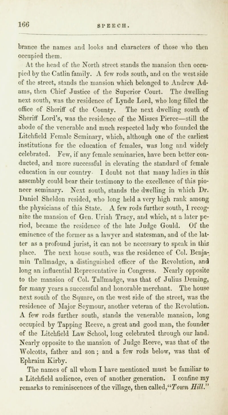 brance the names and looks and characters of those who then occupied them. At the head of the North street stands the mansion then occu- pied by the Catlin family. A few rods south, and on the west side of the street, stands the mansion which belonged to Andrew Ad- ams, then Chief Justice of the Superior Court. The dwelling next south, was the residence of Lynde Lord, who long filled the office of Sheriff of the County. The next dwelling south of Sheriff Lord's, was the residence of the Misses Pierce—still the abode of the venerable and much respected lady who founded the Litchfield Female Seminary, which, although one of the earliest institutions for the education of females, was long and widely celebrated. Few, if any female seminaries, have been better con- ducted, and more successful in elevating the standard of female education in our country- I doubt not that many ladies in this assembly could bear their testimony to the excellence of this pio- neer seminary. Next south, stands the dwelling in which Dr. Daniel Sheldon resided, who long held a very high rank among the physicians of this State. A few rods further south, I recog- nise the mansion of Gen. Uriah Tracy, and which, at a later pe- riod, became the residence of the late Judge Gould. Of the eminence of the former as a lawyer and statesman, and of the lat- ter as a profound jurist, it can not be necessary to speak in this place. The next house south, was the residence of Col. Benja- min Tallmadge, a distinguished officer of the Revolution, and long an influential Representative in Congress. Nearly opposite to the mansion of Col. Tallmadge, was that of Julius Doming, for many years a successful and honorable merchant. The house next south of the Square, on the west side of the street, was the residence of Major Seymour, another veteran of the Revolution. A few rods further south, stands the venerable mansion, long occupied by Tapping Reeve, a great and good man, the founder of the Litchfield Law School, long celebrated through our land. Nearly opposite to the mansion of Judge Reeve, was that of the Wolcotts, father and son; and a few rods below, was that of Ephraim Kirby. The names of all whom I have mentioned must be familiar to a Litchfield audience, even of another generation. I confine my remarks to reminiscences of the village, then called,Town Hill.