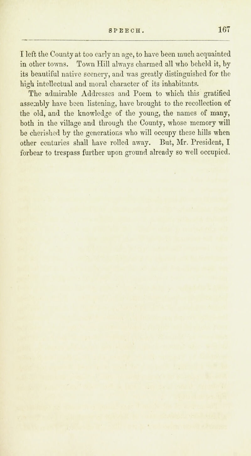 I left the County at too early an age, to have been much acquainted in other towns. Town Hill always charmed all who beheld it, by its beautiful native scenery, and was greatly distinguished for the hisih intellectual and moral character of its inhabitants. The admirable Addresses and Poem to which this gratified assembly have been listening, have brought to the recollection of the old, and the knowledge of the young, the names of many, both in the village and through the County, whose memory will be cherished by the generations who will occupy these hills when other centuries shall have rolled away. But, Mr. President, I forbear to trespass further upon ground already so well occupied.