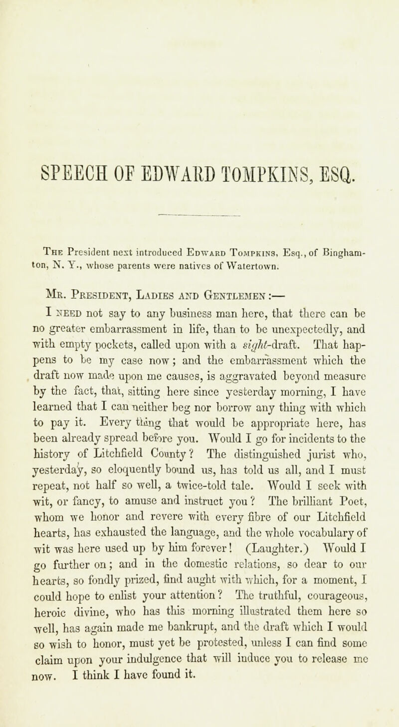 SPEECH OF EDWARD TOMPKINS, ESQ. The President nest introduced Edward Tompkins, Esq., of Bingham- ton, N, V., whose parents were natives of Walertown. Mr. President, Ladies and Gentlemen :— I need not say to any business man here, that there can be no greater embarrassment in life, than to be unexpectedly, and with empty pockets, called upon with a sight-dr&R. That hap- pens to be my case now; and the embarrassment which the draft now made upon me causes, is aggravated beyond measure by the fact, that, sitting here since yesterday morning, I have learned that I can neither beg nor borrow any thing with which to pay it. Every thing that would be appropriate here, has been already spread before you. Would I go for incidents to the history of Litchfield County ? The distinguished jurist who, yesterday, so eloquently bound us, has told us all, and I must repeat, not half so well, a twice-told tale. Would I seek with wit, or fancy, to amuse and instruct you ? The brilliant Poet, whom we honor and revere with every fibre of our Litchfield hearts, has exhausted the language, and the whole vocabulary of wit was here used up by him forever! (Laughter.) Would I go further on; and in the domestic relations, so dear to our hearts, so fondly prized, find aught with which, for a moment, I could hope to enlist your attention ? The truthful, courageous, heroic divine, who has this morning illustrated them here so well, has again made me bankrupt, and the draft which I would so wish to honor, must yet be protested, unless I can find some claim upon your indulgence that will induce you to release mc now. I think I have found it.