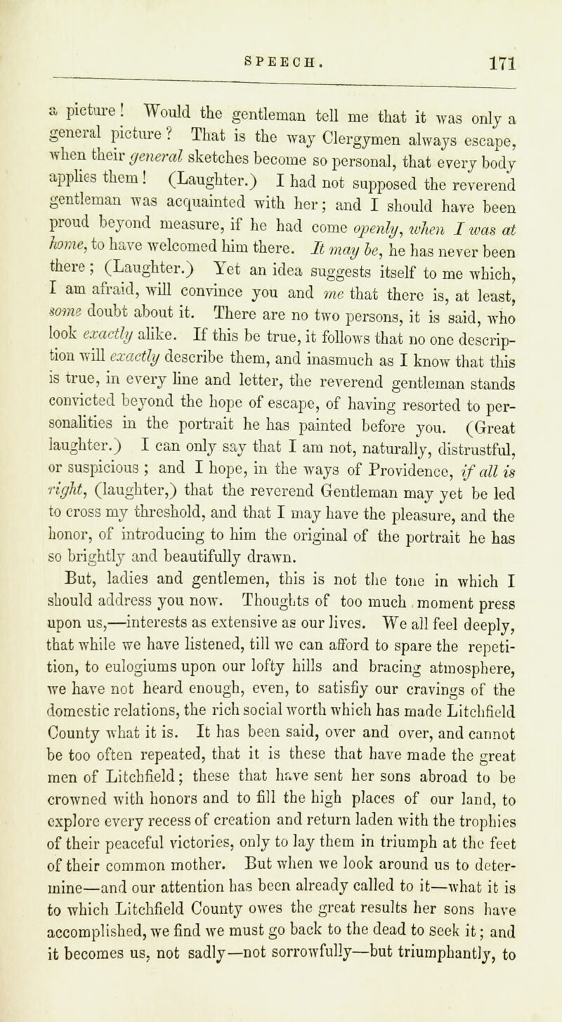 a picture! Would the gentleman tell me that it was only a general picture ? That is the way Clergymen always escape, when their general sketches become so personal, that every body applies them ! (Laughter.) I had not supposed the reverend gentleman was acquainted with her; and I should have been proud beyond measure, if he had come openly, when I was at home, to have welcomed him there. It may he, he has never been there; (Laughter.) Yet an idea suggests itself to me which, I am afraid, will convince you and me that there is, at least, some doubt about it. There are no two persons, it is said, who look exactly alike. If this be true, it follows that no one descrip- tion will exactly describe them, and inasmuch as I know that this is true, in every line and letter, the reverend gentleman stands convicted beyond the hope of escape, of having resorted to per- sonalities in the portrait he has painted before you. (Great laughter.) I can only say that I am not, naturally, distrustful, or suspicious ; and I hope, in the ways of Providence, if all is right, (laughter,) that the reverend Gentleman may yet be led to cross my threshold, and that I may have the pleasure, and the honor, of introducing to him the original of the portrait he has so brightly and beautifully drawn. But, ladies and gentlemen, this is not the tone in which I should address you now. Thoughts of too much moment press upon us,—interests as extensive as our lives. We all feel deeply, that while we have listened, till we can afford to spare the repeti- tion, to eulogiums upon our lofty hills and bracing atmosphere, we have not heard enough, even, to satisfiy our cravings of the domestic relations, the rich social worth which has made Litchfield County what it is. It has been said, over and over, and cannot be too often repeated, that it is these that have made the great men of Litchfield; these that have sent her sons abroad to be crowned with honors and to fill the high places of our land, to explore every recess of creation and return laden with the trophies of their peaceful victories, only to lay them in triumph at the feet of their common mother. But when we look around us to deter- mine—and our attention has been already called to it—what it is to which Litchfield County owes the great results her sons have accomplished, we find we must go back to the dead to seek it; and it becomes us, not sadly—not sorrowfully—but triumphantly, to