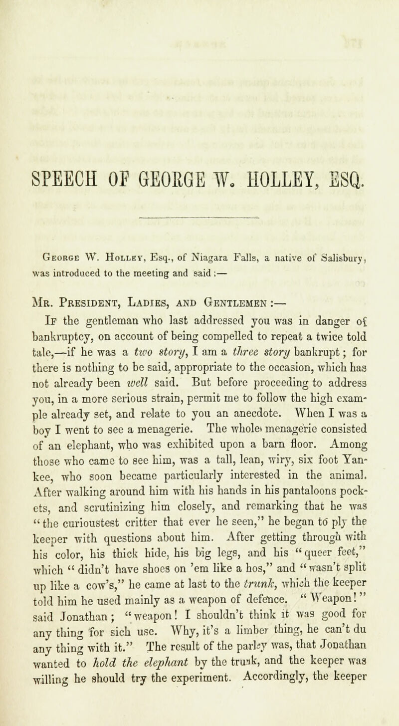 SPEECH OF GEORGE W, HOLLEY, ESQ. George W. Holley, Esq., of Niagara Falls, a native of Salisbury, was introduced to the meeting and said :— Mr. President, Ladies, and Gentlemen :— If the gentleman who last addressed you was in danger o£ bankruptcy, on account of being compelled to repeat a twice told tale,—if he was a two story, I am a three story bankrupt; for there is nothing to be said, appropriate to the occasion, which has not already been well said. But before proceeding to address you, in a more serious strain, permit me to follow the high exam- ple already set, and relate to you an anecdote. When I was a boy I went to see a menagerie. The wholei menagerie consisted of an elephant, who was exhibited upon a barn floor. Among those who came to see him, was a tall, lean, wiry, six foot Yan- kee, who soon became particularly interested in the animal. After walking around him with his hands in his pantaloons pock- ets, and scrutinizing him closely, and remarking that he was  the curioustest critter that ever he seen, he began to ply the keeper with questions about him. After getting through with his color, his thick hide, his big legs, and his  queer feet, which  didn't have shoes on 'em like a hos, and  wasn't split up like a cow's, he came at last to the trunk, which the keeper told him he used mainly as a weapon of defe-nce.  Weapon!  said Jonathan ;  weapon! I shouldn't think it was good for any thing for sich use. Why, it's a limber thing, he can't du any thing with it. The result of the parky was, that Jonathan wanted to hold the elephant by the truak, and the keeper was willing he should try the experiment. Accordingly, the keeper