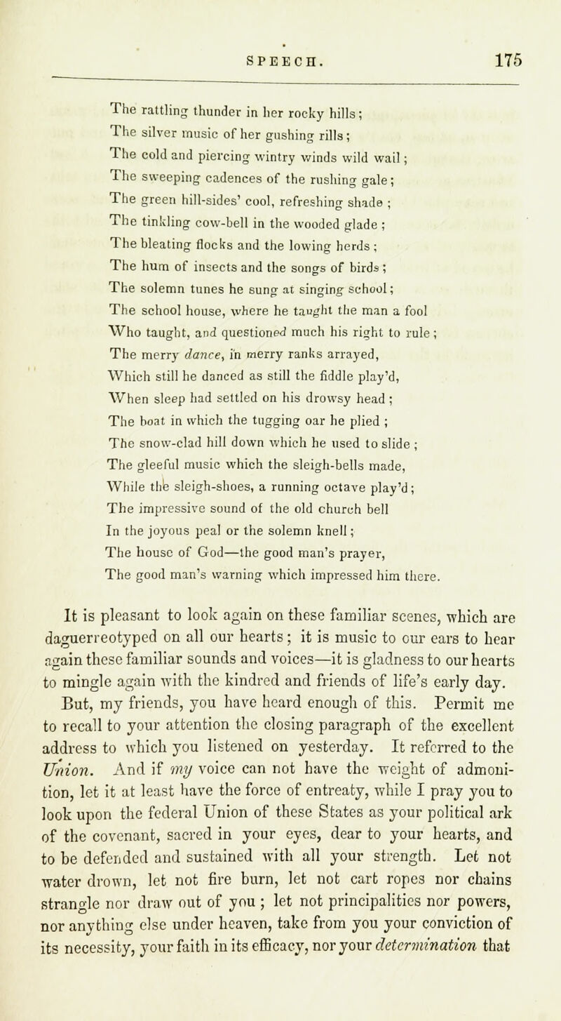 The rattling thunder in her rocky hills; The silver music of her gushing rills; The cold and piercing wintry winds wild wail; The sweeping cadences of the rushing gale; The green hill-sides' cool, refreshing shade ; The tinkling cow-bell in the wooded glade ; The bleating flocks and the lowing herds; The hum of insects and the songs of birds; The solemn tunes he sung at singing school; The school house, where he taught the man a fool Who taught, and questioned much his right to rule; The merry dance, in merry ranks arrayed, Which still he danced as still the fiddle play'd, When sleep had settled on his drowsy head; The boat in which the tugging oar he plied ; The snow-clad hill down which he used to slide ; The gleeful music which the sleigh-bells made, While the sleigh-shoes, a running octave play'd; The impressive sound of the old church bell In the joyous peal or the solemn knell; The house of God—the good man's prayer, The good man's warning which impressed him there. It is pleasant to look again on these familiar scenes, which are daguerreotyped on all our hearts; it is music to our ears to hear again these familiar sounds and voices—it is gladness to our hearts to mingle again with the kindred and friends of life's early day. But, my friends, you have heard enough of this. Permit me to recall to your attention the closing paragraph of the excellent address to which you listened on yesterday. It referred to the Union. And if my voice can not have the weight of admoni- tion, let it at least have the force of entreaty, while I pray you to look upon the federal Union of these States as your political ark of the covenant, sacred in your eyes, dear to your hearts, and to be defended and sustained with all your strength. Let not water drown, let not fire burn, let not cart ropes nor chains strangle nor draw out of you ; let not principalities nor powers, nor anything else under heaven, take from you your conviction of its necessity, your faith in its efficacy, nor your determination that
