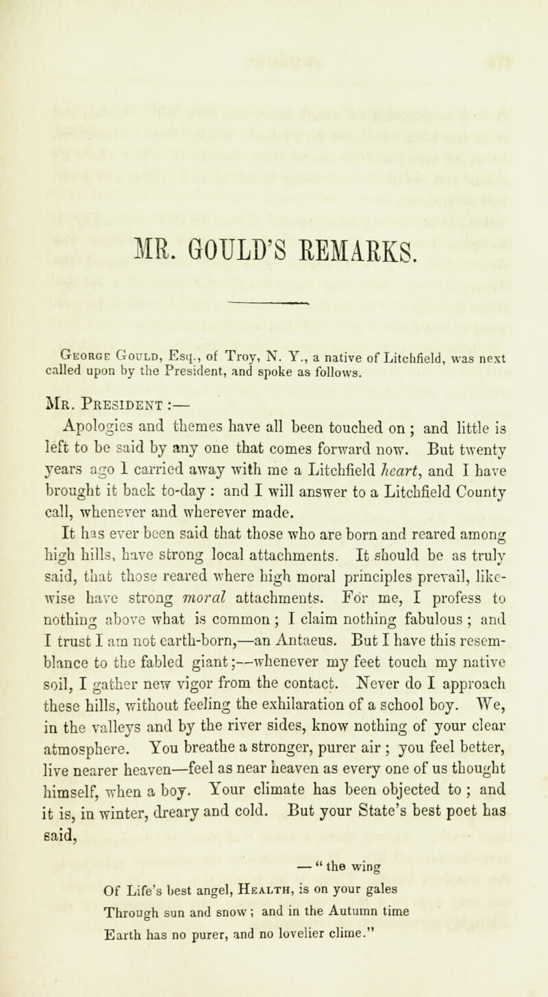MR. GOULD'S REMARKS. George Gould, Esq., of Troy, N. Y., a native of Litchfield, was next called upon by the President, and spoke as follows. Mr. President :— Apologies and themes have all been touched on ; and little is left to be said by any one that comes forward now. But twenty years ago 1 carried away with me a Litchfield heart, and I have brought it back to-day : and I will answer to a Litchfield County call, whenever and wherever made. It has ever been said that those who are born and reared amon^ high hills, have strong local attachments. It should be as truly said, that those reared where high moral principles prevail, like- wise have strong moral attachments. For me, I profess to nothing above what is common ; I claim nothing fabulous ; and I trust I am not earth-born,—an Antaeus. But I have this resem- blance to the fabled giant;—whenever my feet touch my native soil, I gather new vigor from the contact. Never do I approach these hills, without feeling the exhilaration of a school boy. We, in the valleys and by the river sides, know nothing of your clear atmosphere. You breathe a stronger, purer air ; you feel better, live nearer heaven—feel as near heaven as every one of us thought himself when a boy. Your climate has been objected to ; and it is in winter, dreary and cold. But your State's best poet has —  the wing Of Life's best angel, Health, is on your gales Through sun and snow; and in the Autumn time Earth has no purer, and no lovelier clime.