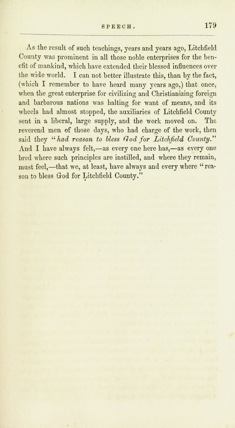 As the result of such teachings, years and years ago, Litchfield County was prominent in all those noble enterprises for the ben- efit of mankind, which have extended their blessed influences over the wide world. I can not better illustrate this, than by the fact, (which I remember to have heard many years ago,) that once, when the great enterprise for civilizing and Christianizing foreign and barbarous nations was halting for want of means, and its wheels had almost stopped, the auxiliaries of Litchfield County sent in a liberal, large supply, and the work moved on. The reverend men of those days, who had charge of the work, then said they had reason to bless God for Litchfield County. And I have always felt,—as every one here has,—as every one bred where such principles are instilled, and where they remain, must feel,—that we, at least, have always and everywhere rea- son to bless God for Litchfield County.