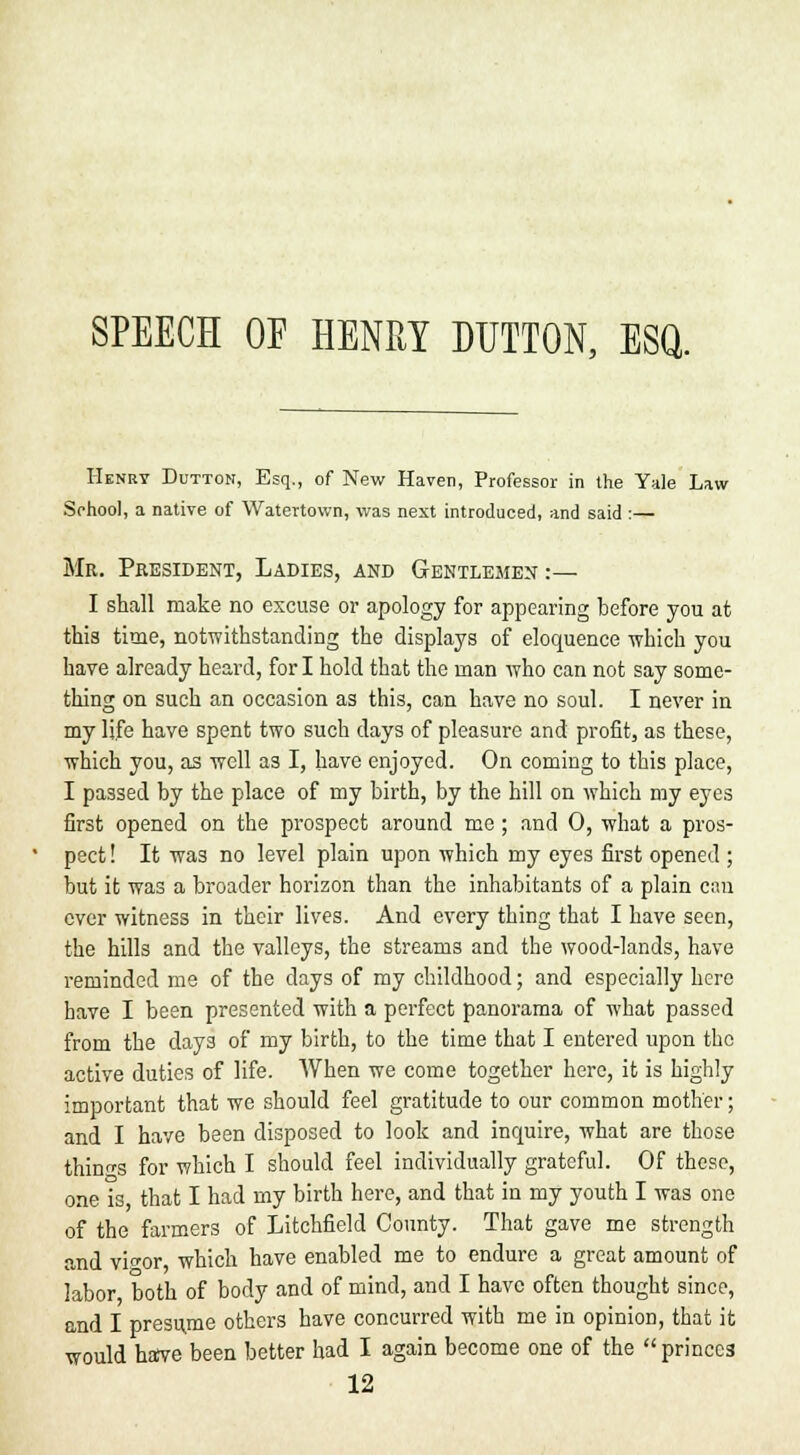SPEECH OE HENRY DUTTON, ESQ. Henry Dutton, Esq., of New Haven, Professor in the Yale Law School, a native of Watertown, was next introduced, and said :— Mr. President, Ladies, and Gentlemen :— I shall make no excuse or apology for appearing before you at this time, notwithstanding the displays of eloquence which you have already heard, for I hold that the man who can not say some- thing on such an occasion as this, can have no soul. I never in my life have spent two such days of pleasure and profit, as these, which you, as well as I, have enjoyed. On coming to this place, I passed by the place of my birth, by the hill on which my eyes first opened on the prospect around me; and 0, what a pros- pect ! It was no level plain upon which my eyes first opened; but it was a broader horizon than the inhabitants of a plain can ever witness in their lives. And every thing that I have seen, the hills and the valleys, the streams and the wood-lands, have reminded me of the days of my childhood; and especially here have I been presented with a perfect panorama of what passed from the days of my birth, to the time that I entered upon the active duties of life. When we come together here, it is highly important that we should feel gratitude to our common mother; and I have been disposed to look and inquire, what are those things for which I should feel individually grateful. Of these, one is that I had my birth here, and that in my youth I was one of the farmers of Litchfield County. That gave me strength and vicor which have enabled me to endure a great amount of labor both of body and of mind, and I have often thought since, and I presume others have concurred with me in opinion, that it would haive been better had I again become one of the  princes 12