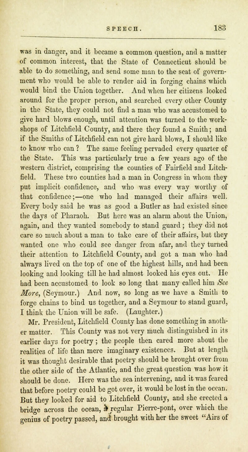 was in danger, and it became a common question, and a matter of common interest, that the State of Connecticut should be able to do something, and send some man to the seat of govern- ment who would be able to render aid in forging chains which would bind the Union together. And when her citizens looked around for the proper person, and searched every other County in the State, they could not find a man who was accustomed to give hard blows enough, until attention was turned to the work- shops of Litchfield County, and there they found a Smith; and if the Smiths of Litchfield can not give hard blows, I should like to know who can ? The same feeling pervaded every quarter of the State. This was particularly true a few years ago of the western district, comprising the counties of Fairfield and Litch- field. These two counties had a man in Congress in whom they put implicit confidence, and who was every way worthy of that confidence;—one who had managed their affairs well. Every body said he was as good a Butler as had existed since the days of Pharaoh. But here was an alarm about the Union, again, and they wanted somebody to stand guard ; they did not care so much about a man to take care of their affairs, but they wanted one who could see danger from afar, and they turned their attention to Litchfield County, and got a man who had always lived on the top of one of the highest hills, and had been looking and looking till he had almost looked his eyes out. He had been accustomed to look so long that many called him See More, (Seymour.) And now, so long as we have a Smith to forge chains to bind us together, and a Seymour to stand guard, I think the Union will be safe. (Laughter.) Mr. President, Litchfield County has done something in anoth- er matter. This County was not very much distinguished in its earlier days for poetry; the people then cared more about the realities of life than mere imaginary existences. But at length it was thought desirable that poetry should be brought over from the other side of the Atlantic, and the great question was how it should be done. Here wa3 the sea intervening, and it was feared that before poetry could be got over, it would be lost in the ocean. But they looked for aid to Litchfield County, and she erected a bridge across the ocean, 3> regular Pierre-pont, over which the genius of poetry passed, and brought with her the sweet Airs of