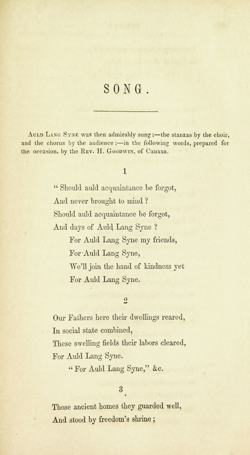 SONG Auld La.no Syne was then admirably sung;—the stanzas by the choir, and the chorus by the audience ;—in the following words, prepared for the occasion, by the Rev. II. Goodwin, of Canaan.  Should auld acquaintance be forgot, And never brought to mind ? Should auld acquaintance be forgot, And days of Auld, Lang Syne ? For Auld Lang Syne my friends, For Auld Lang Syne, We'll job the hand of kindness yet For Auld Lang Syne. Our Fathers here their dwellings reared, In social state combined, These swelling fields their labors cleared, For Auld Lang Syne.  For Auld Lang Syne, &c. Those ancient homes they guarded well, And stood by freedom's shrine;