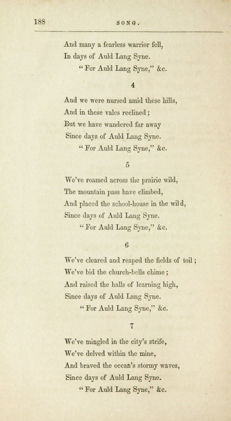 And many a fearless warrior fell, In days of Auld Lang Syne.  For Auld Lang Syne, &c. 4 And we were nursed amid these hills, And in these vales reclined; But we have vrandered far away Since days of Auld Lang Syne.  For Auld Lang Syne, &c. 5 We've roamed across the prairie wild, The mountain pass have climbed, And placed the school-house in the wild, Since days of Auld Lang Syne.  For Auld Lang Syne, &c. We've cleared and reaped the fields of toil; We've bid the church-bells chime ; And raised the halls of learning high, Since days of Auld Lang Syne.  For Auld Lang Sync, &c. We've mingled in the city's strife, We've delved within the mine, And braved the ocean's stormy waves, Since days of Auld Lang Syne.  For Auld Lang Syne, &c.