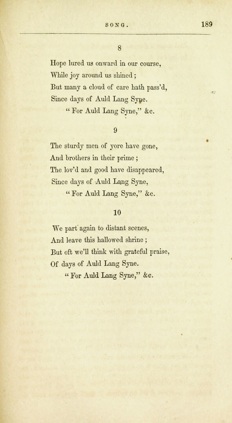 8 Hope lured us onward in our course, While joy around us shined; But many a cloud of care hath pass'd, Since days of Auld Lang Syne.  For Auld Lang Syne, &c. The sturdy men of yore have gone, And brothers in their prime ; The lov'd and good have disappeared, Since days of Auld La,ng Syne,  For Auld Lang Syne, &c. 10 We part again to distant scenes, And leave this hallowed shrine ; But oft we'll think with grateful praise, Of days of Auld Lang Syne.  For Auld Lang Syne, &c.
