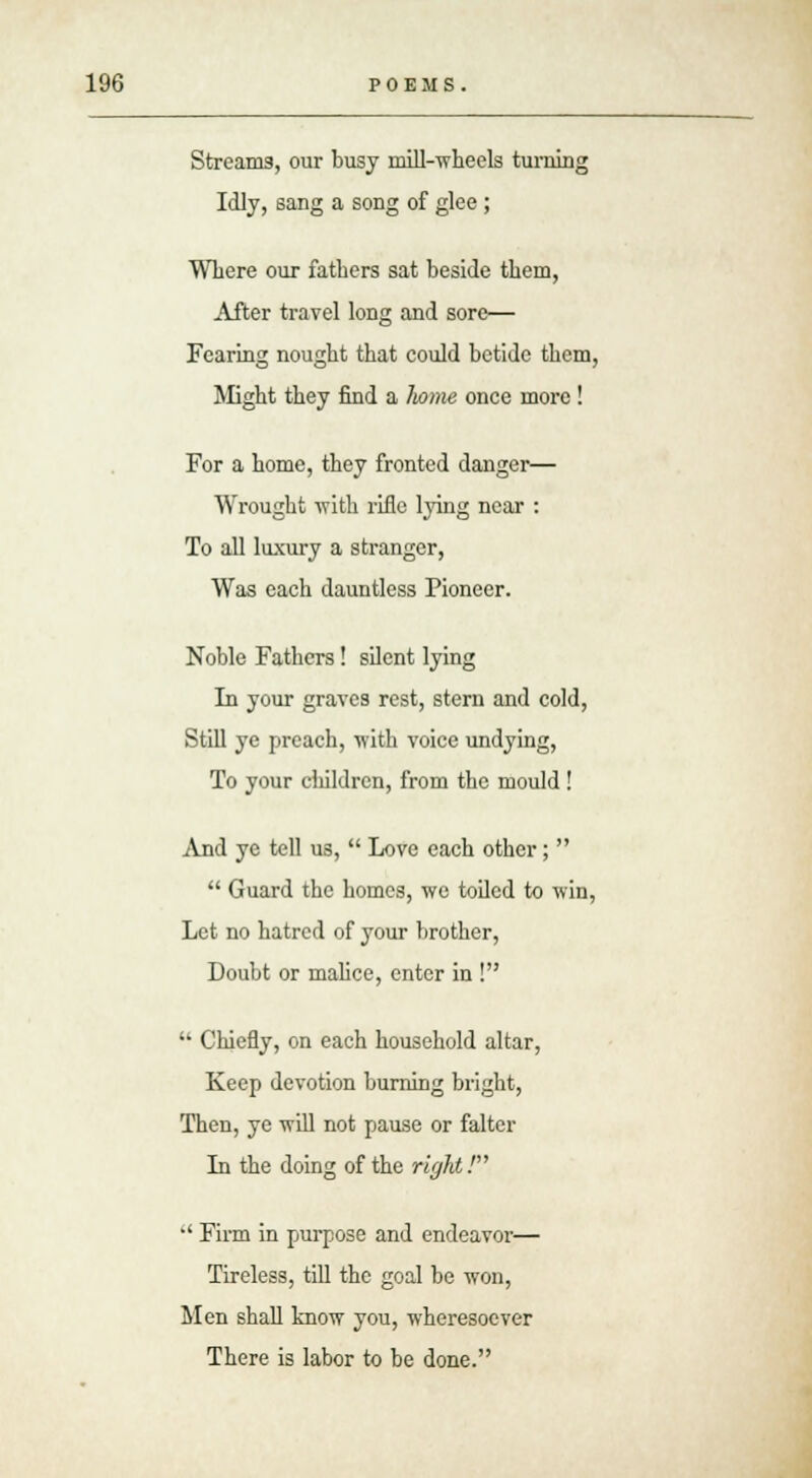 Streams, our busy mill-wheels turning Idly, sang a song of glee ; Where our fathers sat beside them, After travel long and sore— Fearing nought that could betide them, Might they find a liome once more ! For a home, they fronted danger— Wrought with rifle lying near : To all luxury a stranger, Was each dauntless Pioneer. Noble Fathers! silent lying In your graves rest, stern and cold, Still ye preach, with voice undying, To your cliildren, from the mould ! And ye tell us,  Love each other;   Guard the homes, we toiled to win, Let no hatred of your brother, Doubt or malice, enter in !  Chiefly, on each household altar, Keep devotion burning bright, Then, ye will not pause or falter In the doing of the right!  Firm in purpose and endeavor— Tireless, till the goal be won, Men shall know you, wheresoever There is labor to be done.