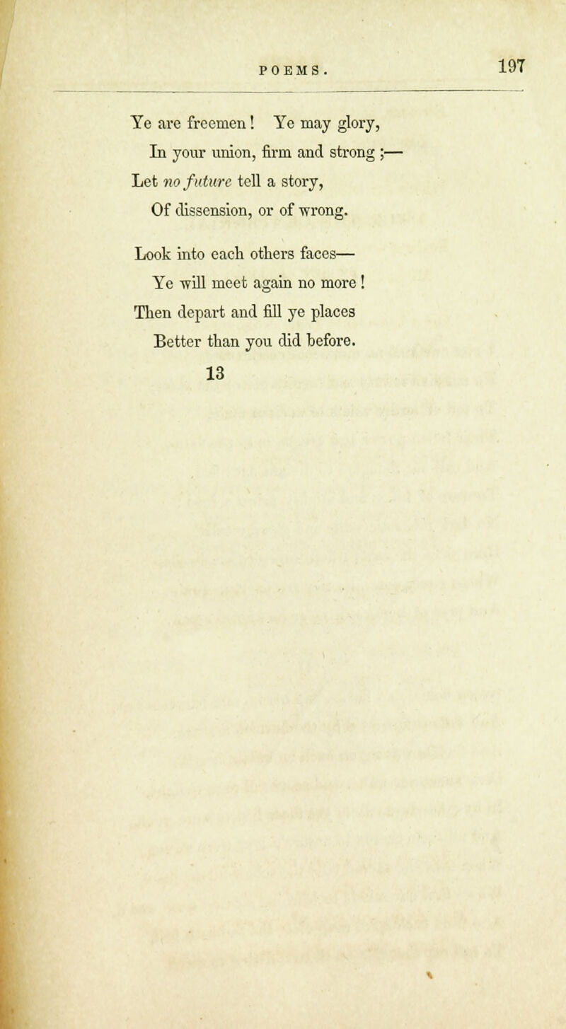 Ye are freemen! Ye may glory, In your union, firm and strong ;- Let no future tell a story, Of dissension, or of wrong. Look into each others faces— Ye -will meet again no more ! Then depart and fill ye places Eetter than you did before. 13