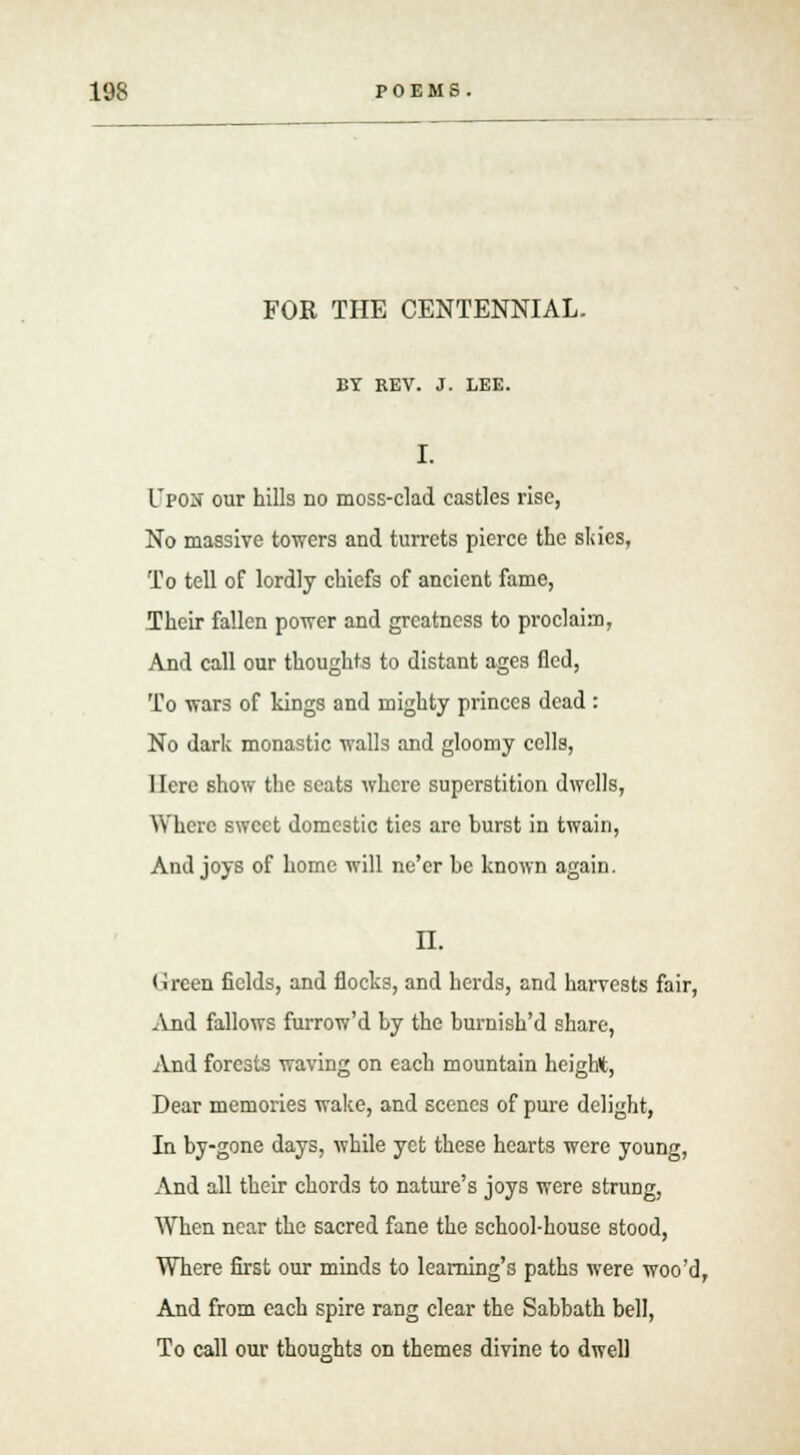 FOR THE CENTENNIAL. BY REV. J. LEE. I. Upon our hills no moss-clad castles rise, No massive towers and turrets pierce the sides, To tell of lordly chiefs of ancient fame, Their fallen power and greatness to proclaim, And call our thoughts to distant ages fled, To wars of kings and mighty princes dead : No dark monastic walls and gloomy cells, Here show the seats where superstition dwells, Where sweet domestic ties are burst in twain, And joys of home will ne'er be known again. n. Green fields, and flocks, and herds, and harvests fair, And fallows furrow'd by the burnish'd share, And forests waving on each mountain height, Dear memories wake, and scenes of pure delight, In by-gone days, while yet these hearts were young, And all their chords to nature's joys were strung, When near the sacred fane the school-house stood, Where first our minds to learning's paths were woo'd, And from each spire rang clear the Sabbath bell, To call our thoughts on themes divine to dwell