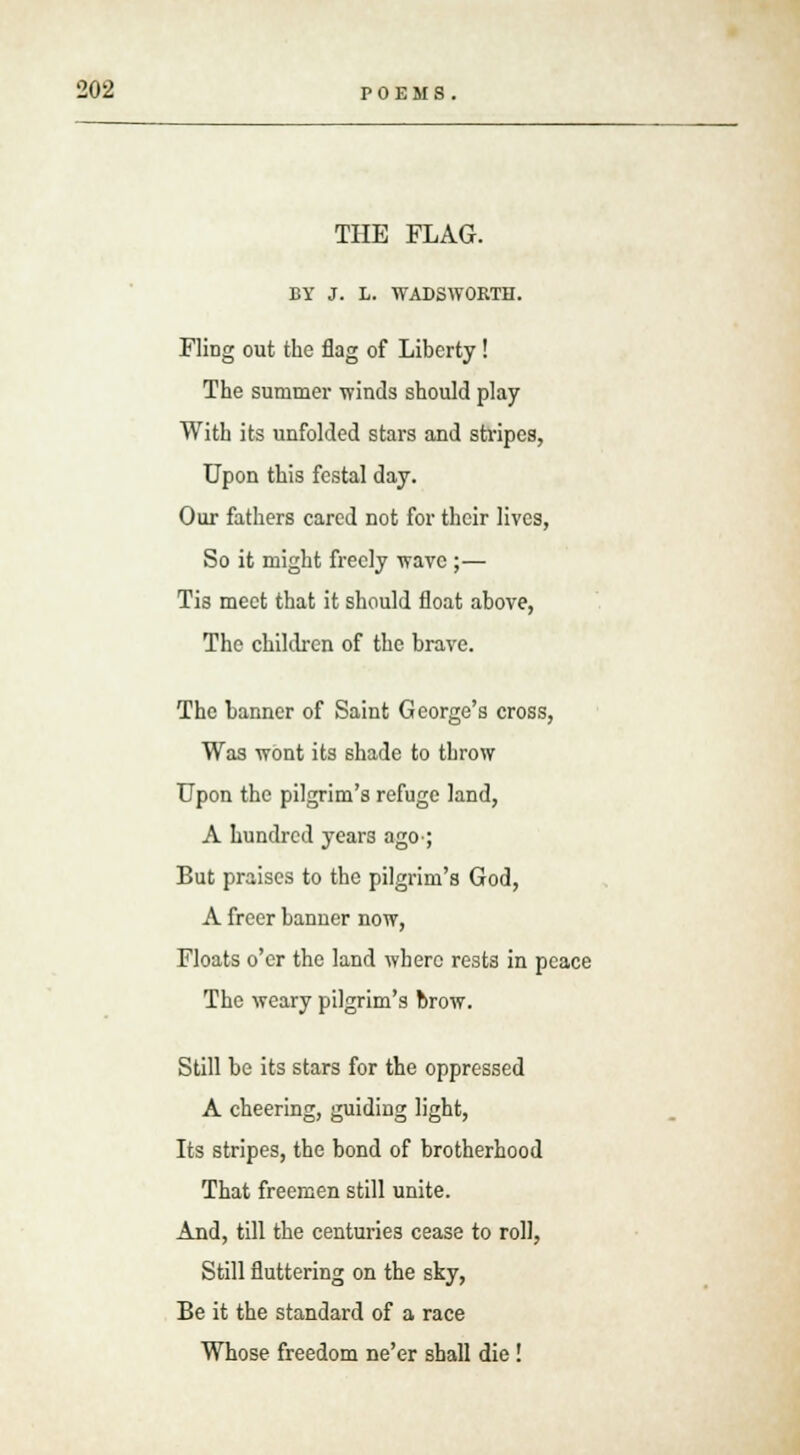 THE FLAG. BY J. L. WADSWORTH. FliDg out the flag of Liberty! The summer winds should play With its unfolded stars and stripes, Upon this festal day. Our fathers cared not for their lives, So it might freely wave ;— Tis meet that it should float above, The children of the brave. The banner of Saint George's cross, Was wont its shade to throw Upon the pilgrim's refuge land, A hundred years ago-; But praises to the pilgrim's God, A freer banner now, Floats o'er the land where rests in peace The weary pilgrim's brow. Still be its stars for the oppressed A cheering, guiding light, Its stripes, the bond of brotherhood That freemen still unite. And, till the centuries cease to roll, Still fluttering on the sky, Be it the standard of a race Whose freedom ne'er shall die!